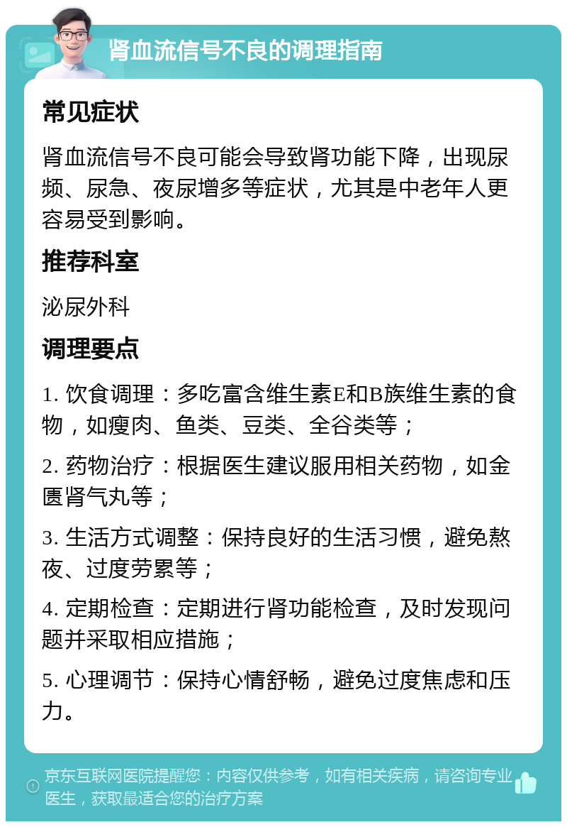 肾血流信号不良的调理指南 常见症状 肾血流信号不良可能会导致肾功能下降，出现尿频、尿急、夜尿增多等症状，尤其是中老年人更容易受到影响。 推荐科室 泌尿外科 调理要点 1. 饮食调理：多吃富含维生素E和B族维生素的食物，如瘦肉、鱼类、豆类、全谷类等； 2. 药物治疗：根据医生建议服用相关药物，如金匮肾气丸等； 3. 生活方式调整：保持良好的生活习惯，避免熬夜、过度劳累等； 4. 定期检查：定期进行肾功能检查，及时发现问题并采取相应措施； 5. 心理调节：保持心情舒畅，避免过度焦虑和压力。