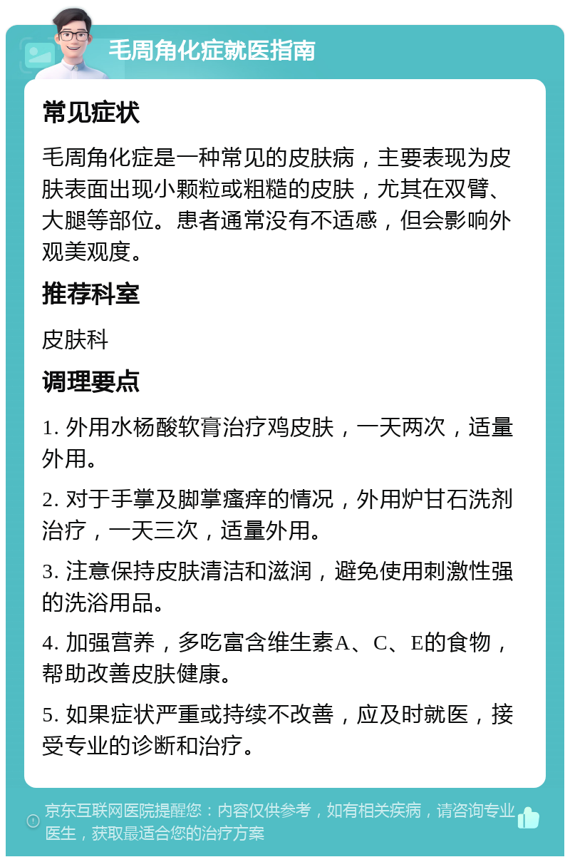 毛周角化症就医指南 常见症状 毛周角化症是一种常见的皮肤病，主要表现为皮肤表面出现小颗粒或粗糙的皮肤，尤其在双臂、大腿等部位。患者通常没有不适感，但会影响外观美观度。 推荐科室 皮肤科 调理要点 1. 外用水杨酸软膏治疗鸡皮肤，一天两次，适量外用。 2. 对于手掌及脚掌瘙痒的情况，外用炉甘石洗剂治疗，一天三次，适量外用。 3. 注意保持皮肤清洁和滋润，避免使用刺激性强的洗浴用品。 4. 加强营养，多吃富含维生素A、C、E的食物，帮助改善皮肤健康。 5. 如果症状严重或持续不改善，应及时就医，接受专业的诊断和治疗。