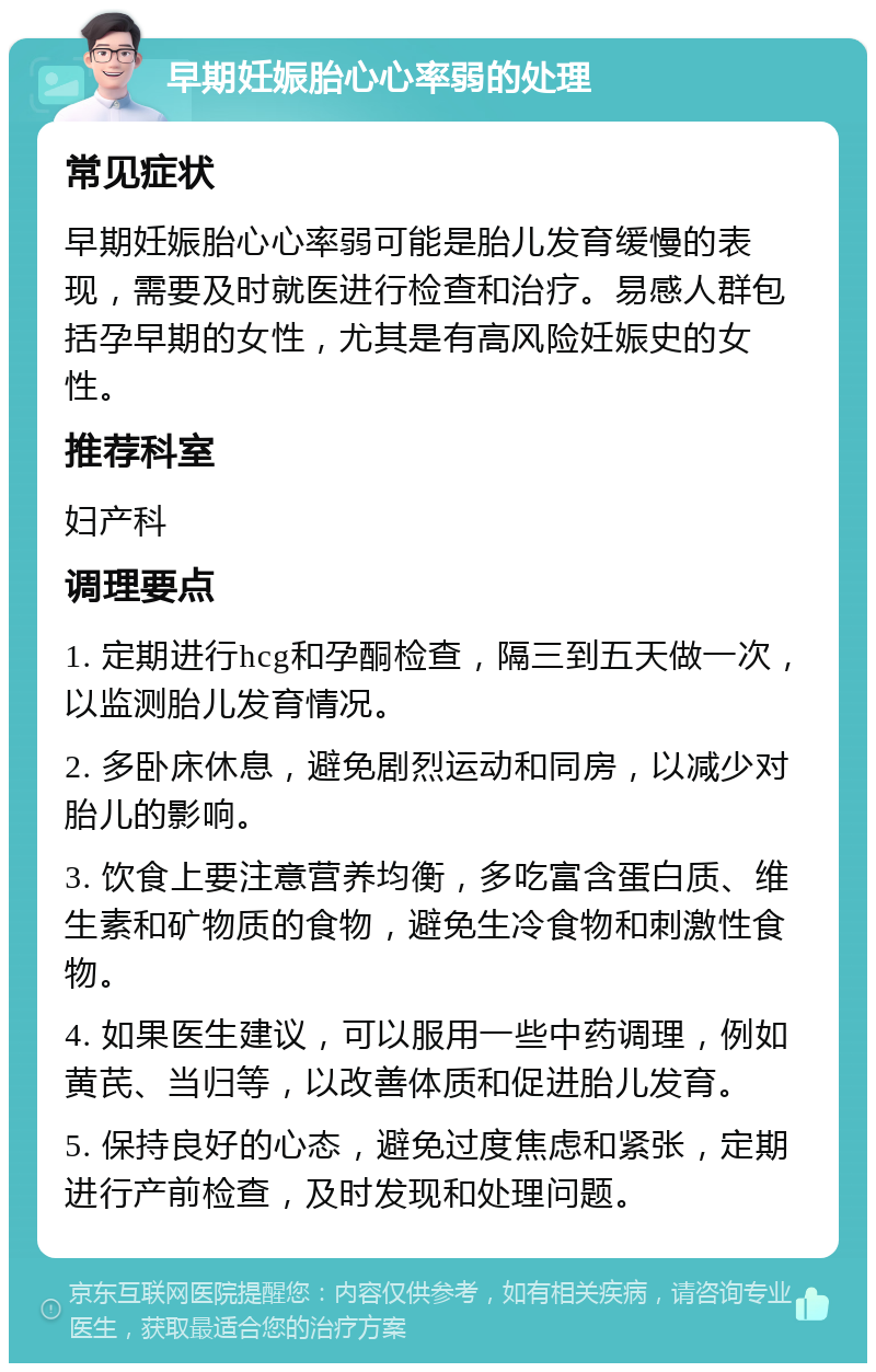 早期妊娠胎心心率弱的处理 常见症状 早期妊娠胎心心率弱可能是胎儿发育缓慢的表现，需要及时就医进行检查和治疗。易感人群包括孕早期的女性，尤其是有高风险妊娠史的女性。 推荐科室 妇产科 调理要点 1. 定期进行hcg和孕酮检查，隔三到五天做一次，以监测胎儿发育情况。 2. 多卧床休息，避免剧烈运动和同房，以减少对胎儿的影响。 3. 饮食上要注意营养均衡，多吃富含蛋白质、维生素和矿物质的食物，避免生冷食物和刺激性食物。 4. 如果医生建议，可以服用一些中药调理，例如黄芪、当归等，以改善体质和促进胎儿发育。 5. 保持良好的心态，避免过度焦虑和紧张，定期进行产前检查，及时发现和处理问题。