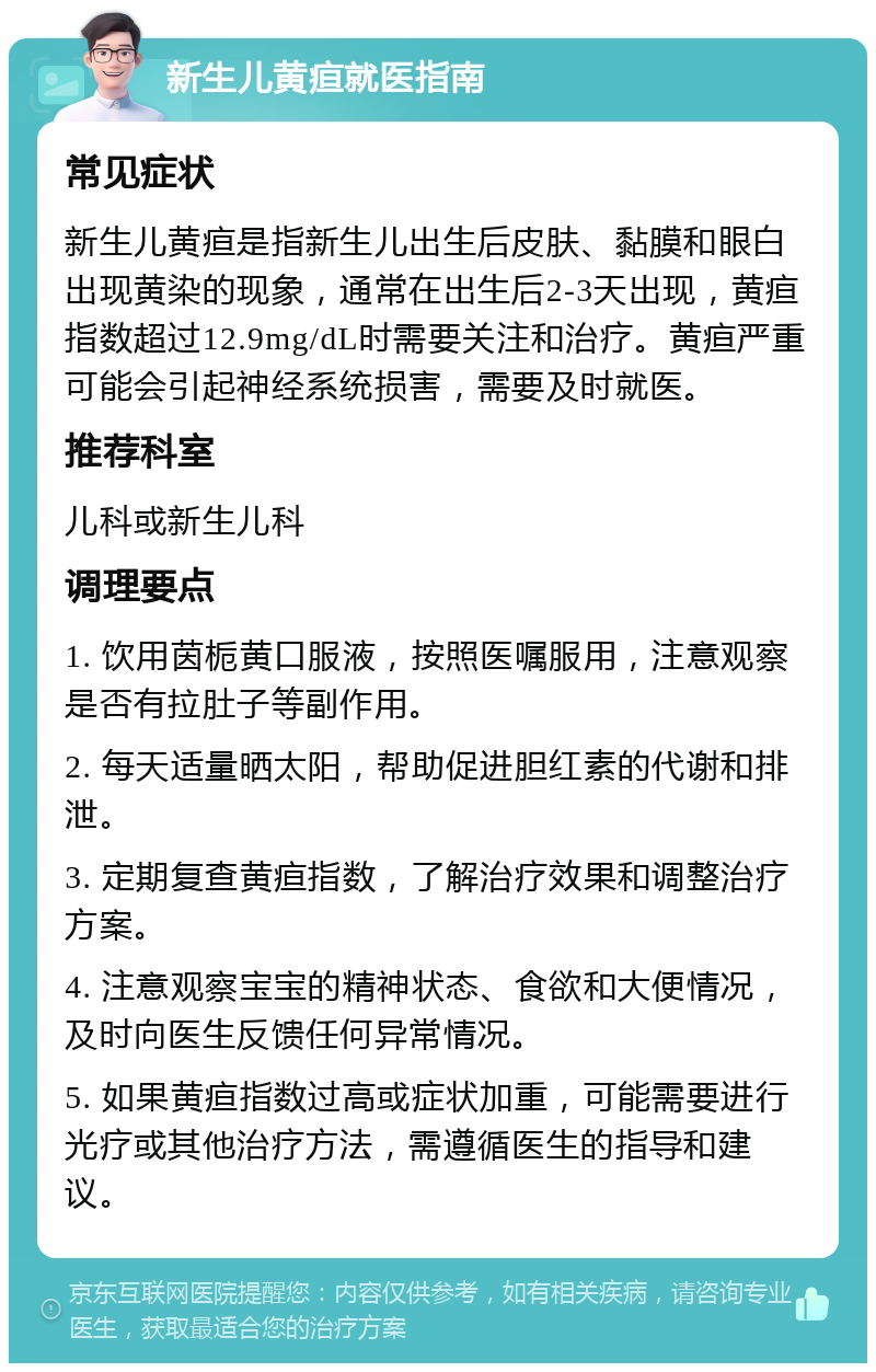 新生儿黄疸就医指南 常见症状 新生儿黄疸是指新生儿出生后皮肤、黏膜和眼白出现黄染的现象，通常在出生后2-3天出现，黄疸指数超过12.9mg/dL时需要关注和治疗。黄疸严重可能会引起神经系统损害，需要及时就医。 推荐科室 儿科或新生儿科 调理要点 1. 饮用茵栀黄口服液，按照医嘱服用，注意观察是否有拉肚子等副作用。 2. 每天适量晒太阳，帮助促进胆红素的代谢和排泄。 3. 定期复查黄疸指数，了解治疗效果和调整治疗方案。 4. 注意观察宝宝的精神状态、食欲和大便情况，及时向医生反馈任何异常情况。 5. 如果黄疸指数过高或症状加重，可能需要进行光疗或其他治疗方法，需遵循医生的指导和建议。