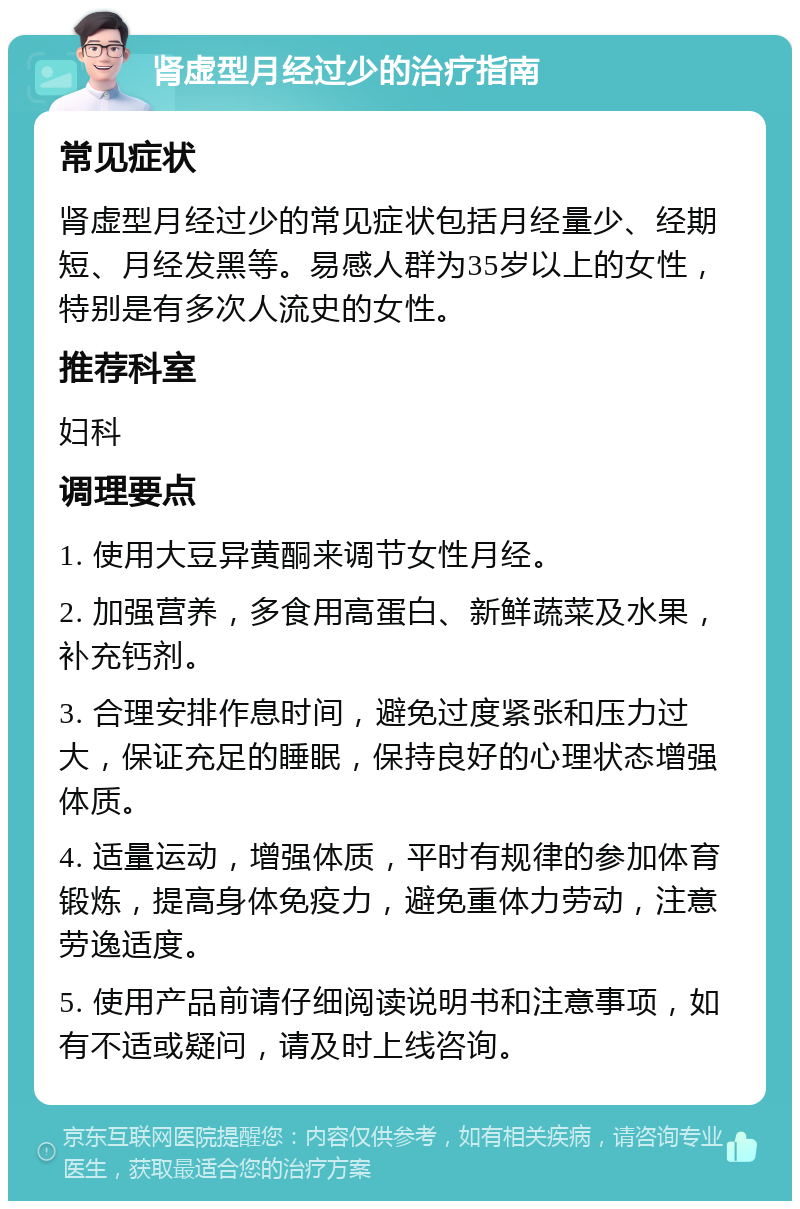 肾虚型月经过少的治疗指南 常见症状 肾虚型月经过少的常见症状包括月经量少、经期短、月经发黑等。易感人群为35岁以上的女性，特别是有多次人流史的女性。 推荐科室 妇科 调理要点 1. 使用大豆异黄酮来调节女性月经。 2. 加强营养，多食用高蛋白、新鲜蔬菜及水果，补充钙剂。 3. 合理安排作息时间，避免过度紧张和压力过大，保证充足的睡眠，保持良好的心理状态增强体质。 4. 适量运动，增强体质，平时有规律的参加体育锻炼，提高身体免疫力，避免重体力劳动，注意劳逸适度。 5. 使用产品前请仔细阅读说明书和注意事项，如有不适或疑问，请及时上线咨询。