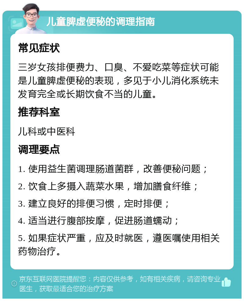 儿童脾虚便秘的调理指南 常见症状 三岁女孩排便费力、口臭、不爱吃菜等症状可能是儿童脾虚便秘的表现，多见于小儿消化系统未发育完全或长期饮食不当的儿童。 推荐科室 儿科或中医科 调理要点 1. 使用益生菌调理肠道菌群，改善便秘问题； 2. 饮食上多摄入蔬菜水果，增加膳食纤维； 3. 建立良好的排便习惯，定时排便； 4. 适当进行腹部按摩，促进肠道蠕动； 5. 如果症状严重，应及时就医，遵医嘱使用相关药物治疗。