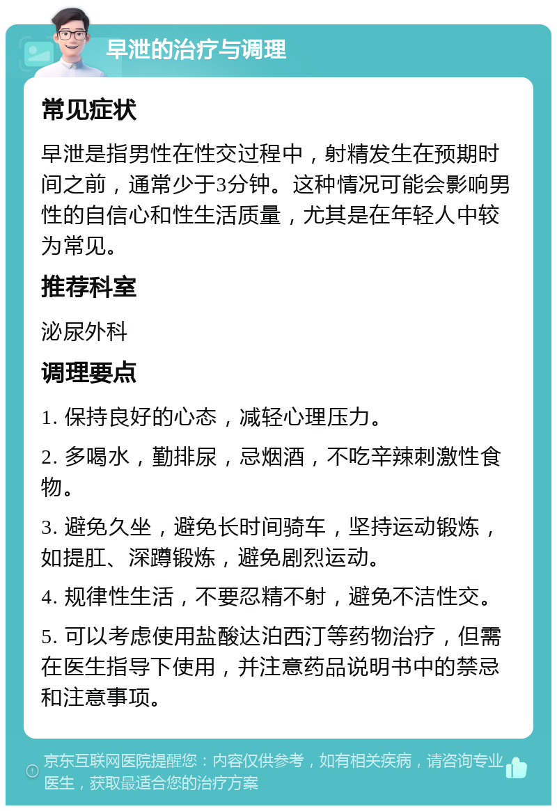 早泄的治疗与调理 常见症状 早泄是指男性在性交过程中，射精发生在预期时间之前，通常少于3分钟。这种情况可能会影响男性的自信心和性生活质量，尤其是在年轻人中较为常见。 推荐科室 泌尿外科 调理要点 1. 保持良好的心态，减轻心理压力。 2. 多喝水，勤排尿，忌烟酒，不吃辛辣刺激性食物。 3. 避免久坐，避免长时间骑车，坚持运动锻炼，如提肛、深蹲锻炼，避免剧烈运动。 4. 规律性生活，不要忍精不射，避免不洁性交。 5. 可以考虑使用盐酸达泊西汀等药物治疗，但需在医生指导下使用，并注意药品说明书中的禁忌和注意事项。