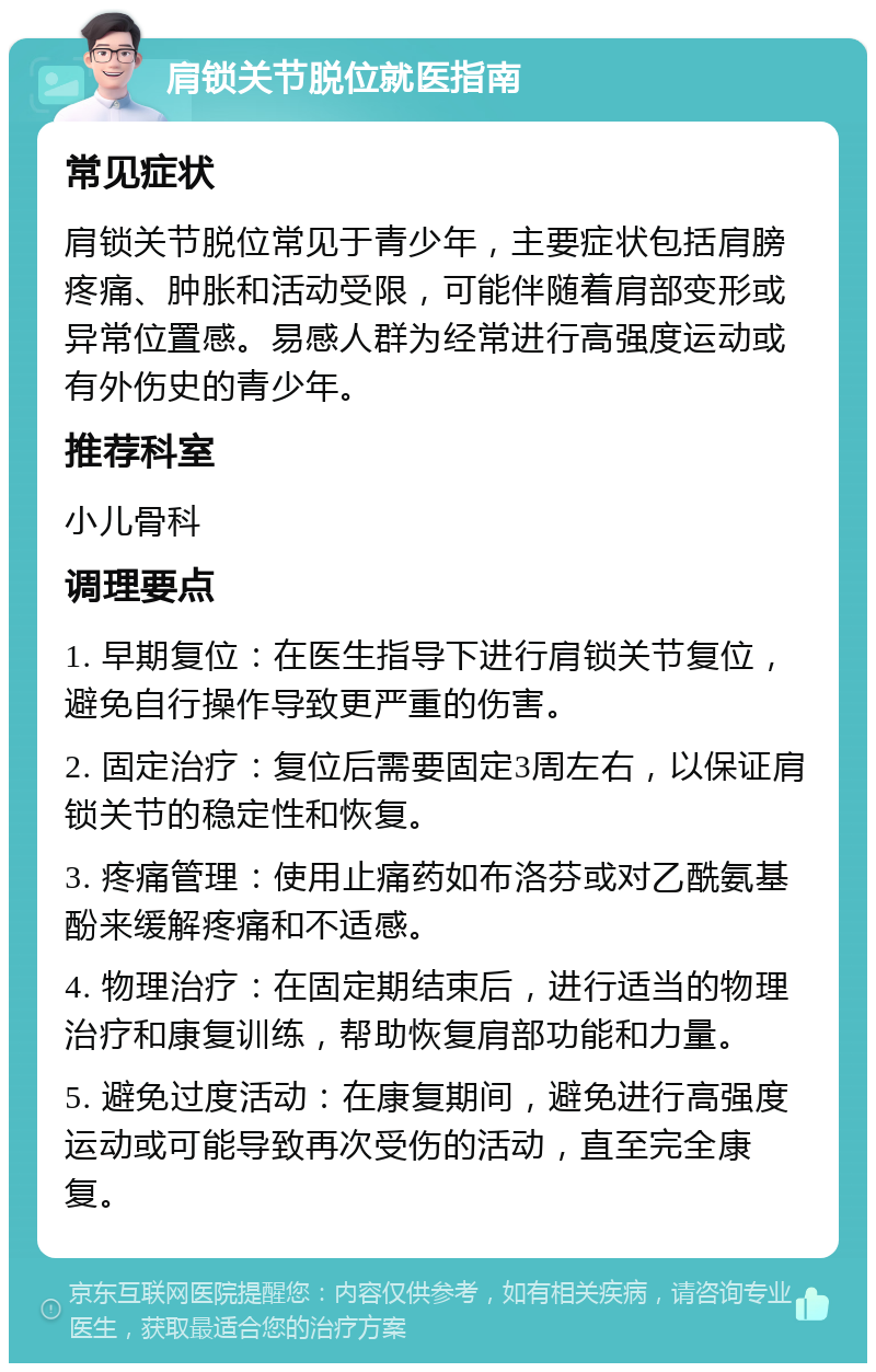 肩锁关节脱位就医指南 常见症状 肩锁关节脱位常见于青少年，主要症状包括肩膀疼痛、肿胀和活动受限，可能伴随着肩部变形或异常位置感。易感人群为经常进行高强度运动或有外伤史的青少年。 推荐科室 小儿骨科 调理要点 1. 早期复位：在医生指导下进行肩锁关节复位，避免自行操作导致更严重的伤害。 2. 固定治疗：复位后需要固定3周左右，以保证肩锁关节的稳定性和恢复。 3. 疼痛管理：使用止痛药如布洛芬或对乙酰氨基酚来缓解疼痛和不适感。 4. 物理治疗：在固定期结束后，进行适当的物理治疗和康复训练，帮助恢复肩部功能和力量。 5. 避免过度活动：在康复期间，避免进行高强度运动或可能导致再次受伤的活动，直至完全康复。