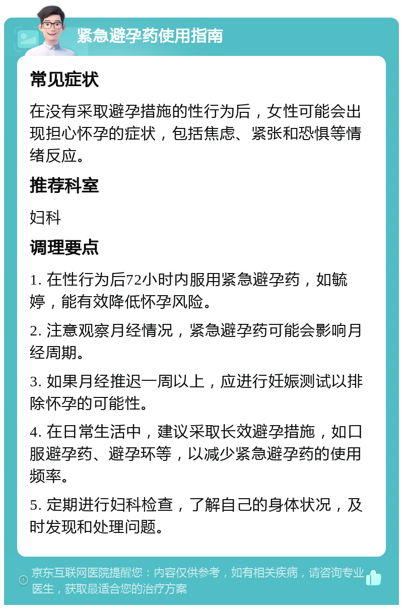 紧急避孕药使用指南 常见症状 在没有采取避孕措施的性行为后，女性可能会出现担心怀孕的症状，包括焦虑、紧张和恐惧等情绪反应。 推荐科室 妇科 调理要点 1. 在性行为后72小时内服用紧急避孕药，如毓婷，能有效降低怀孕风险。 2. 注意观察月经情况，紧急避孕药可能会影响月经周期。 3. 如果月经推迟一周以上，应进行妊娠测试以排除怀孕的可能性。 4. 在日常生活中，建议采取长效避孕措施，如口服避孕药、避孕环等，以减少紧急避孕药的使用频率。 5. 定期进行妇科检查，了解自己的身体状况，及时发现和处理问题。