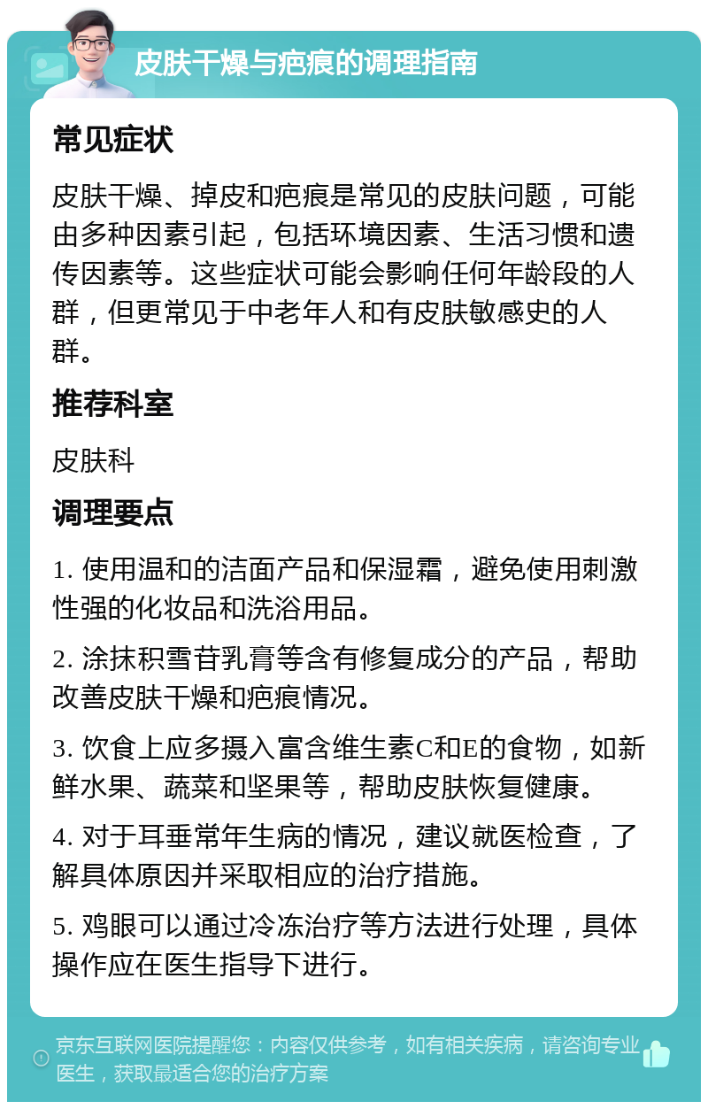 皮肤干燥与疤痕的调理指南 常见症状 皮肤干燥、掉皮和疤痕是常见的皮肤问题，可能由多种因素引起，包括环境因素、生活习惯和遗传因素等。这些症状可能会影响任何年龄段的人群，但更常见于中老年人和有皮肤敏感史的人群。 推荐科室 皮肤科 调理要点 1. 使用温和的洁面产品和保湿霜，避免使用刺激性强的化妆品和洗浴用品。 2. 涂抹积雪苷乳膏等含有修复成分的产品，帮助改善皮肤干燥和疤痕情况。 3. 饮食上应多摄入富含维生素C和E的食物，如新鲜水果、蔬菜和坚果等，帮助皮肤恢复健康。 4. 对于耳垂常年生病的情况，建议就医检查，了解具体原因并采取相应的治疗措施。 5. 鸡眼可以通过冷冻治疗等方法进行处理，具体操作应在医生指导下进行。