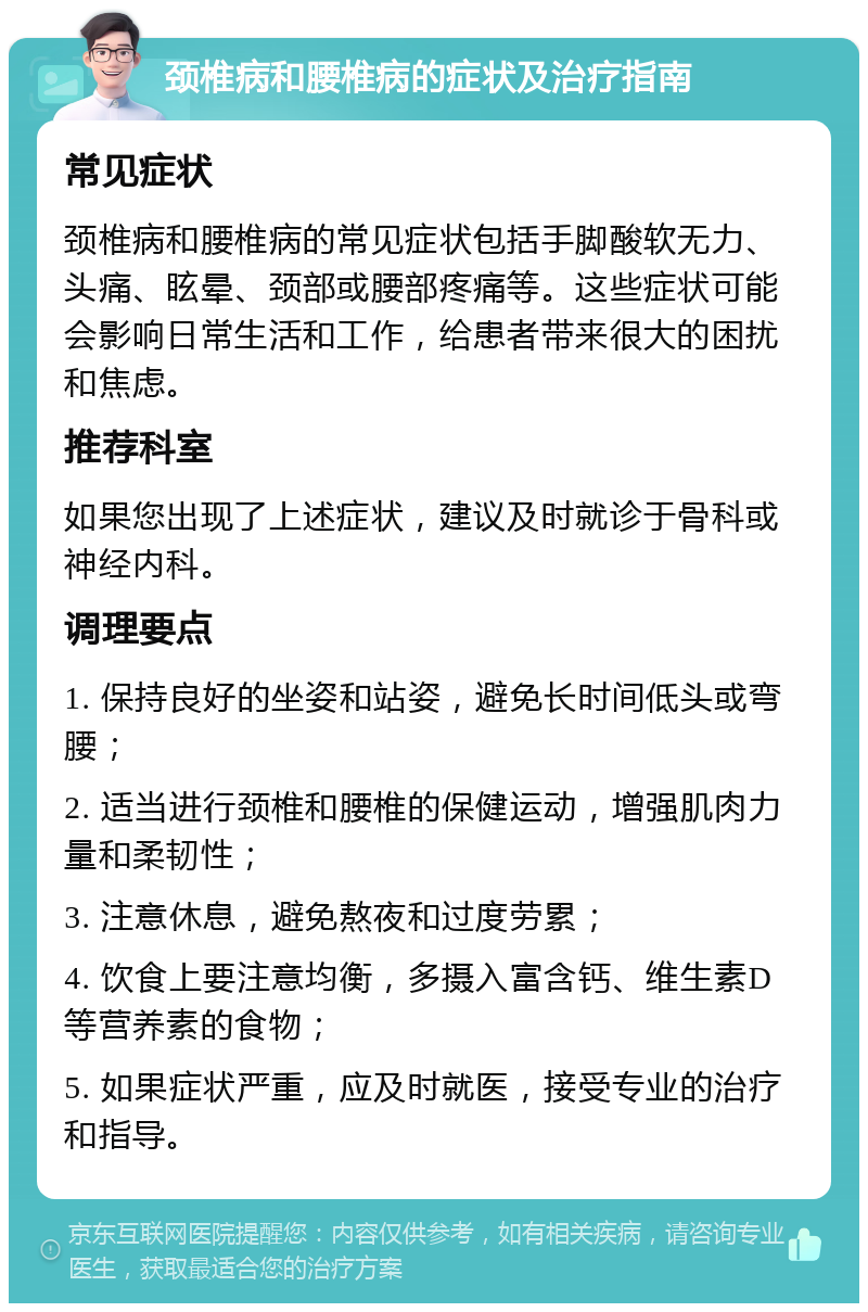 颈椎病和腰椎病的症状及治疗指南 常见症状 颈椎病和腰椎病的常见症状包括手脚酸软无力、头痛、眩晕、颈部或腰部疼痛等。这些症状可能会影响日常生活和工作，给患者带来很大的困扰和焦虑。 推荐科室 如果您出现了上述症状，建议及时就诊于骨科或神经内科。 调理要点 1. 保持良好的坐姿和站姿，避免长时间低头或弯腰； 2. 适当进行颈椎和腰椎的保健运动，增强肌肉力量和柔韧性； 3. 注意休息，避免熬夜和过度劳累； 4. 饮食上要注意均衡，多摄入富含钙、维生素D等营养素的食物； 5. 如果症状严重，应及时就医，接受专业的治疗和指导。