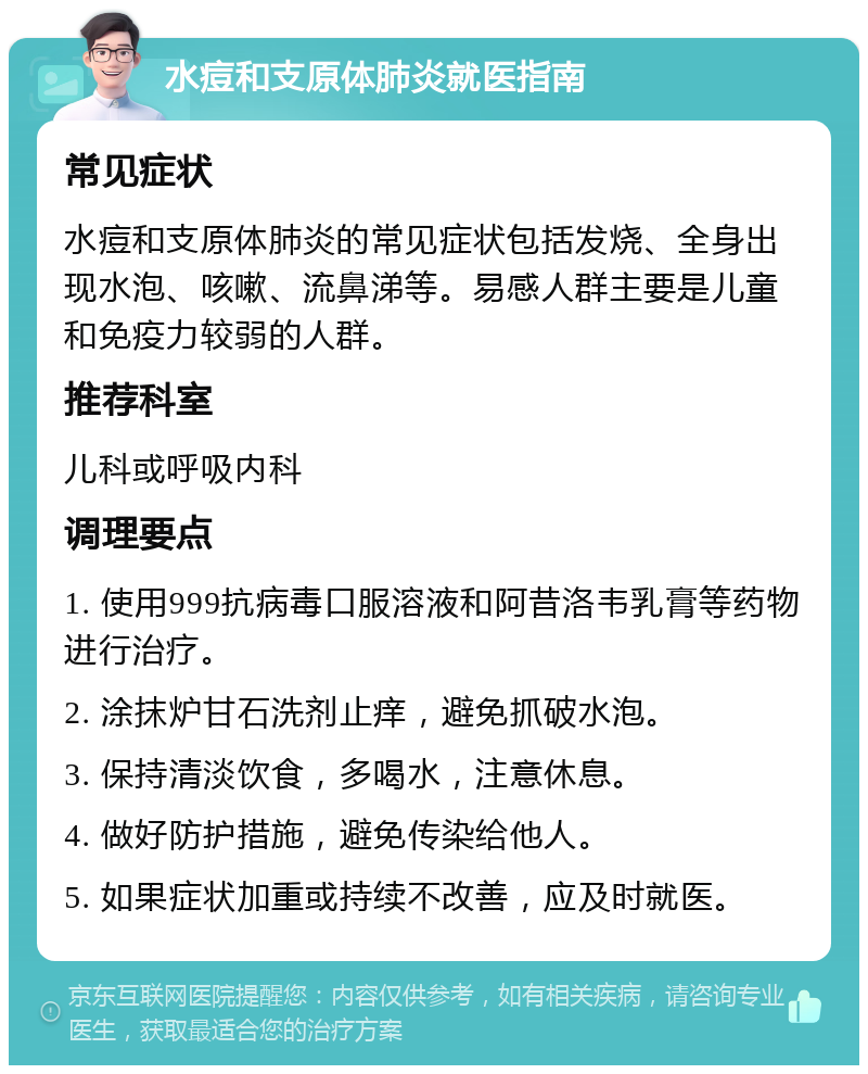 水痘和支原体肺炎就医指南 常见症状 水痘和支原体肺炎的常见症状包括发烧、全身出现水泡、咳嗽、流鼻涕等。易感人群主要是儿童和免疫力较弱的人群。 推荐科室 儿科或呼吸内科 调理要点 1. 使用999抗病毒口服溶液和阿昔洛韦乳膏等药物进行治疗。 2. 涂抹炉甘石洗剂止痒，避免抓破水泡。 3. 保持清淡饮食，多喝水，注意休息。 4. 做好防护措施，避免传染给他人。 5. 如果症状加重或持续不改善，应及时就医。