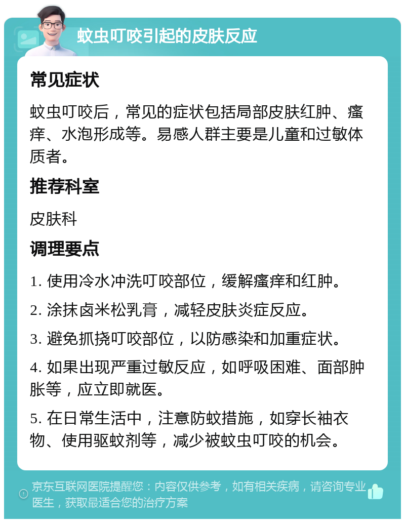 蚊虫叮咬引起的皮肤反应 常见症状 蚊虫叮咬后，常见的症状包括局部皮肤红肿、瘙痒、水泡形成等。易感人群主要是儿童和过敏体质者。 推荐科室 皮肤科 调理要点 1. 使用冷水冲洗叮咬部位，缓解瘙痒和红肿。 2. 涂抹卤米松乳膏，减轻皮肤炎症反应。 3. 避免抓挠叮咬部位，以防感染和加重症状。 4. 如果出现严重过敏反应，如呼吸困难、面部肿胀等，应立即就医。 5. 在日常生活中，注意防蚊措施，如穿长袖衣物、使用驱蚊剂等，减少被蚊虫叮咬的机会。