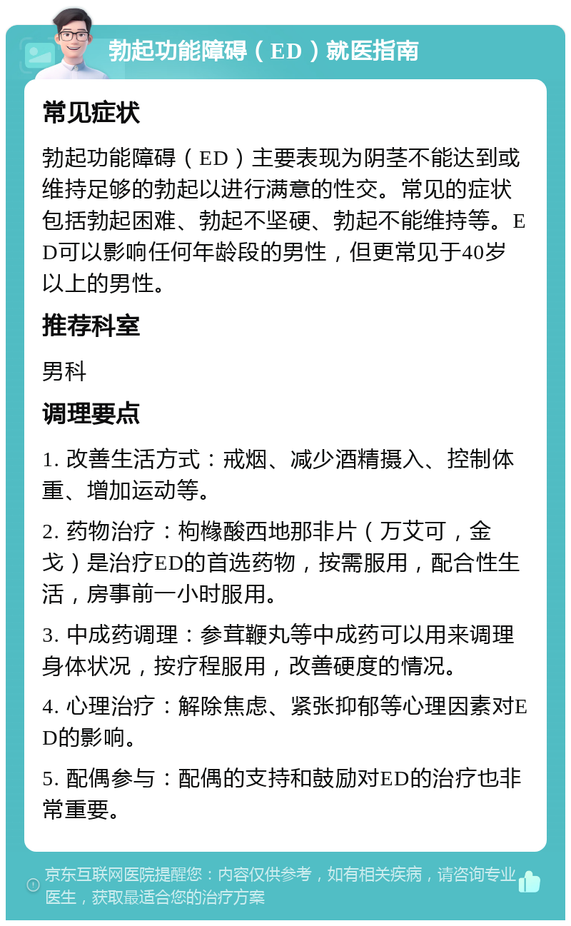 勃起功能障碍（ED）就医指南 常见症状 勃起功能障碍（ED）主要表现为阴茎不能达到或维持足够的勃起以进行满意的性交。常见的症状包括勃起困难、勃起不坚硬、勃起不能维持等。ED可以影响任何年龄段的男性，但更常见于40岁以上的男性。 推荐科室 男科 调理要点 1. 改善生活方式：戒烟、减少酒精摄入、控制体重、增加运动等。 2. 药物治疗：枸橼酸西地那非片（万艾可，金戈）是治疗ED的首选药物，按需服用，配合性生活，房事前一小时服用。 3. 中成药调理：参茸鞭丸等中成药可以用来调理身体状况，按疗程服用，改善硬度的情况。 4. 心理治疗：解除焦虑、紧张抑郁等心理因素对ED的影响。 5. 配偶参与：配偶的支持和鼓励对ED的治疗也非常重要。