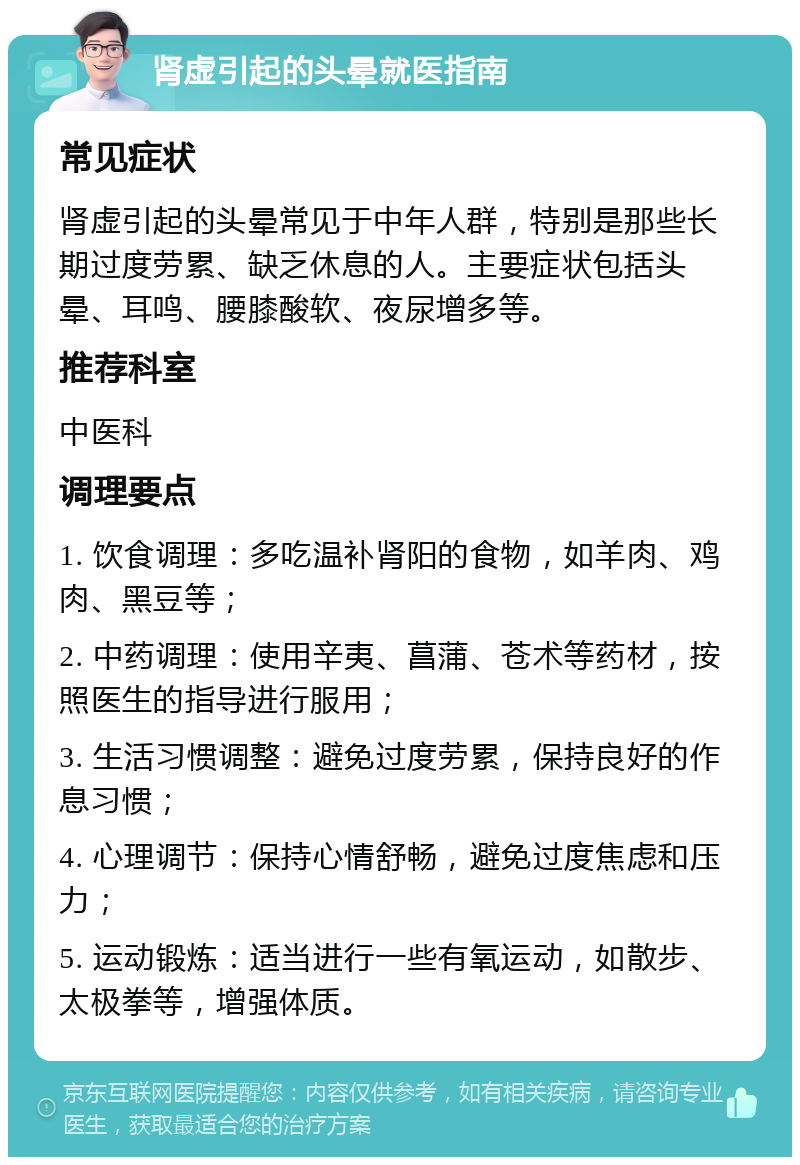 肾虚引起的头晕就医指南 常见症状 肾虚引起的头晕常见于中年人群，特别是那些长期过度劳累、缺乏休息的人。主要症状包括头晕、耳鸣、腰膝酸软、夜尿增多等。 推荐科室 中医科 调理要点 1. 饮食调理：多吃温补肾阳的食物，如羊肉、鸡肉、黑豆等； 2. 中药调理：使用辛夷、菖蒲、苍术等药材，按照医生的指导进行服用； 3. 生活习惯调整：避免过度劳累，保持良好的作息习惯； 4. 心理调节：保持心情舒畅，避免过度焦虑和压力； 5. 运动锻炼：适当进行一些有氧运动，如散步、太极拳等，增强体质。