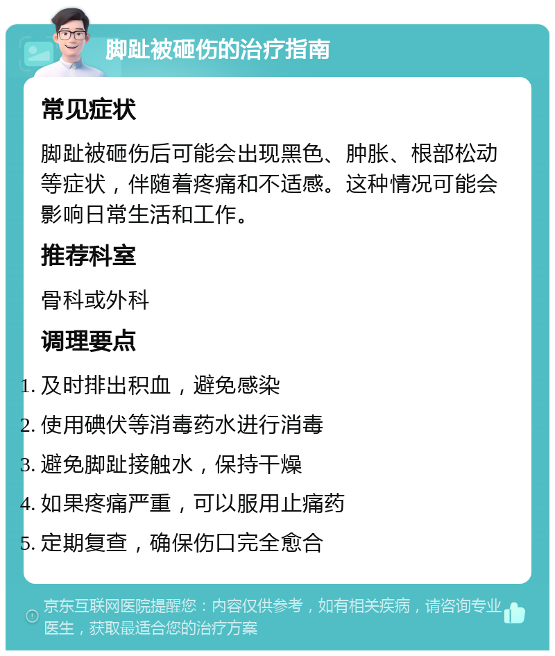 脚趾被砸伤的治疗指南 常见症状 脚趾被砸伤后可能会出现黑色、肿胀、根部松动等症状，伴随着疼痛和不适感。这种情况可能会影响日常生活和工作。 推荐科室 骨科或外科 调理要点 及时排出积血，避免感染 使用碘伏等消毒药水进行消毒 避免脚趾接触水，保持干燥 如果疼痛严重，可以服用止痛药 定期复查，确保伤口完全愈合