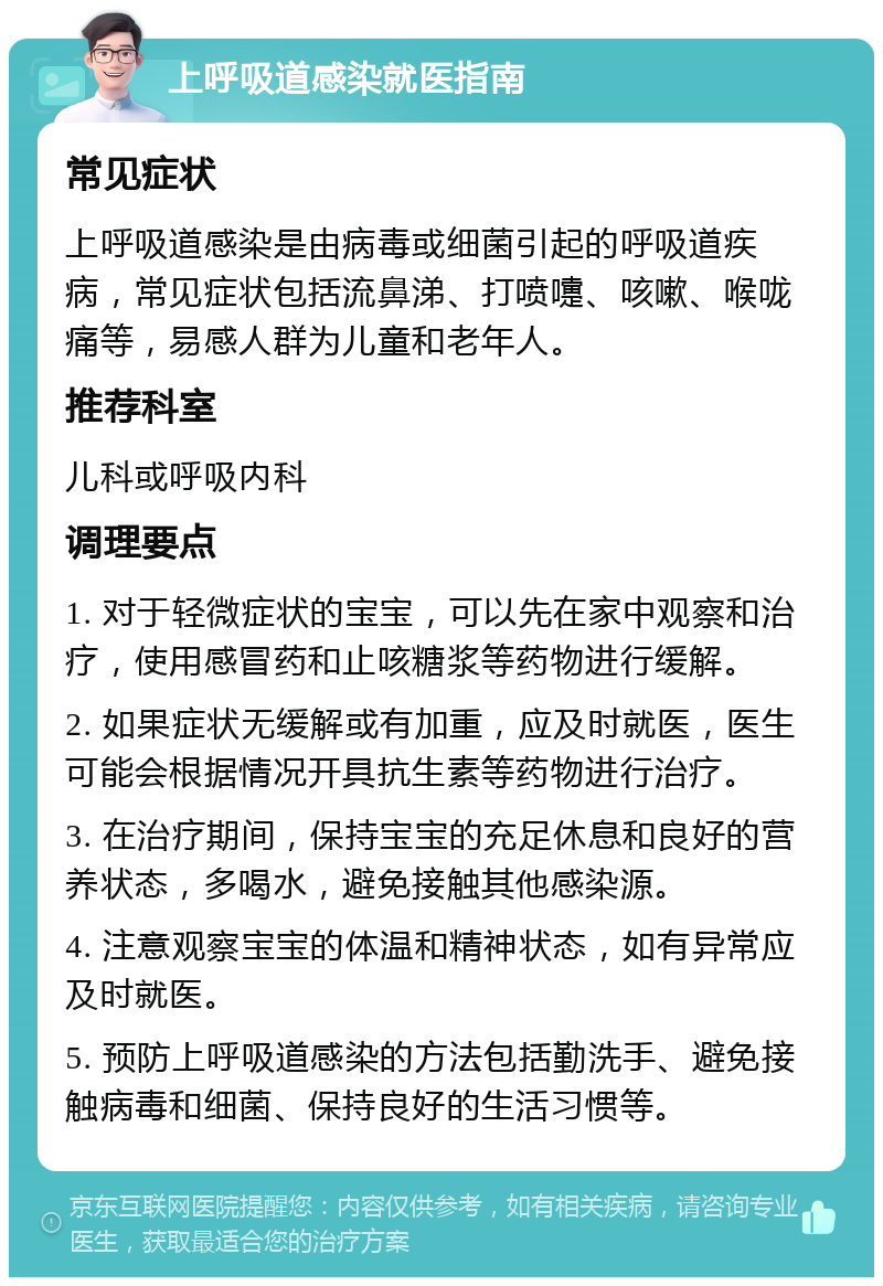 上呼吸道感染就医指南 常见症状 上呼吸道感染是由病毒或细菌引起的呼吸道疾病，常见症状包括流鼻涕、打喷嚏、咳嗽、喉咙痛等，易感人群为儿童和老年人。 推荐科室 儿科或呼吸内科 调理要点 1. 对于轻微症状的宝宝，可以先在家中观察和治疗，使用感冒药和止咳糖浆等药物进行缓解。 2. 如果症状无缓解或有加重，应及时就医，医生可能会根据情况开具抗生素等药物进行治疗。 3. 在治疗期间，保持宝宝的充足休息和良好的营养状态，多喝水，避免接触其他感染源。 4. 注意观察宝宝的体温和精神状态，如有异常应及时就医。 5. 预防上呼吸道感染的方法包括勤洗手、避免接触病毒和细菌、保持良好的生活习惯等。