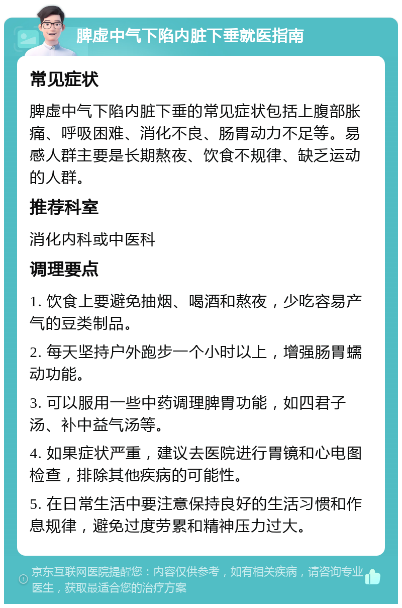 脾虚中气下陷内脏下垂就医指南 常见症状 脾虚中气下陷内脏下垂的常见症状包括上腹部胀痛、呼吸困难、消化不良、肠胃动力不足等。易感人群主要是长期熬夜、饮食不规律、缺乏运动的人群。 推荐科室 消化内科或中医科 调理要点 1. 饮食上要避免抽烟、喝酒和熬夜，少吃容易产气的豆类制品。 2. 每天坚持户外跑步一个小时以上，增强肠胃蠕动功能。 3. 可以服用一些中药调理脾胃功能，如四君子汤、补中益气汤等。 4. 如果症状严重，建议去医院进行胃镜和心电图检查，排除其他疾病的可能性。 5. 在日常生活中要注意保持良好的生活习惯和作息规律，避免过度劳累和精神压力过大。