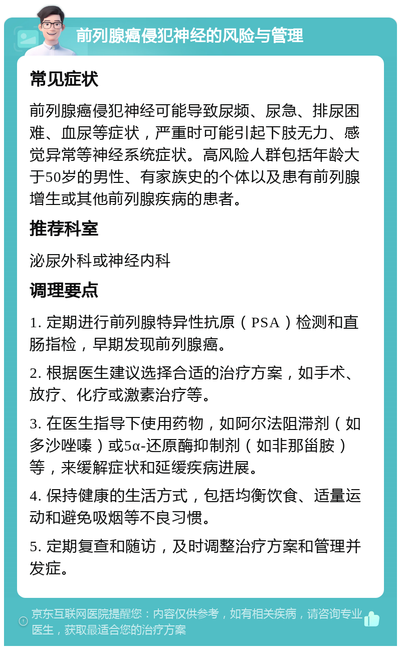 前列腺癌侵犯神经的风险与管理 常见症状 前列腺癌侵犯神经可能导致尿频、尿急、排尿困难、血尿等症状，严重时可能引起下肢无力、感觉异常等神经系统症状。高风险人群包括年龄大于50岁的男性、有家族史的个体以及患有前列腺增生或其他前列腺疾病的患者。 推荐科室 泌尿外科或神经内科 调理要点 1. 定期进行前列腺特异性抗原（PSA）检测和直肠指检，早期发现前列腺癌。 2. 根据医生建议选择合适的治疗方案，如手术、放疗、化疗或激素治疗等。 3. 在医生指导下使用药物，如阿尔法阻滞剂（如多沙唑嗪）或5α-还原酶抑制剂（如非那甾胺）等，来缓解症状和延缓疾病进展。 4. 保持健康的生活方式，包括均衡饮食、适量运动和避免吸烟等不良习惯。 5. 定期复查和随访，及时调整治疗方案和管理并发症。