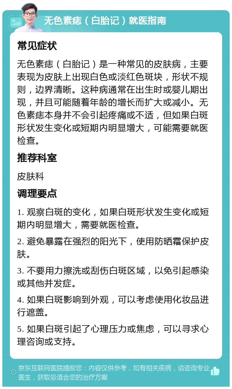 无色素痣（白胎记）就医指南 常见症状 无色素痣（白胎记）是一种常见的皮肤病，主要表现为皮肤上出现白色或淡红色斑块，形状不规则，边界清晰。这种病通常在出生时或婴儿期出现，并且可能随着年龄的增长而扩大或减小。无色素痣本身并不会引起疼痛或不适，但如果白斑形状发生变化或短期内明显增大，可能需要就医检查。 推荐科室 皮肤科 调理要点 1. 观察白斑的变化，如果白斑形状发生变化或短期内明显增大，需要就医检查。 2. 避免暴露在强烈的阳光下，使用防晒霜保护皮肤。 3. 不要用力擦洗或刮伤白斑区域，以免引起感染或其他并发症。 4. 如果白斑影响到外观，可以考虑使用化妆品进行遮盖。 5. 如果白斑引起了心理压力或焦虑，可以寻求心理咨询或支持。