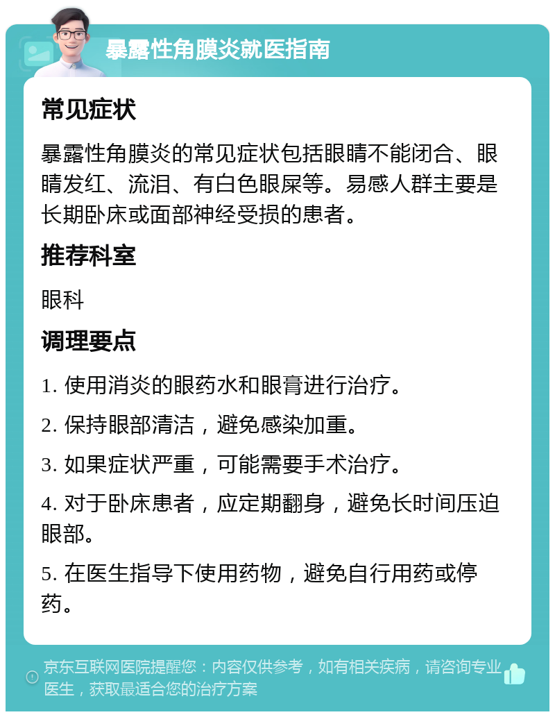 暴露性角膜炎就医指南 常见症状 暴露性角膜炎的常见症状包括眼睛不能闭合、眼睛发红、流泪、有白色眼屎等。易感人群主要是长期卧床或面部神经受损的患者。 推荐科室 眼科 调理要点 1. 使用消炎的眼药水和眼膏进行治疗。 2. 保持眼部清洁，避免感染加重。 3. 如果症状严重，可能需要手术治疗。 4. 对于卧床患者，应定期翻身，避免长时间压迫眼部。 5. 在医生指导下使用药物，避免自行用药或停药。