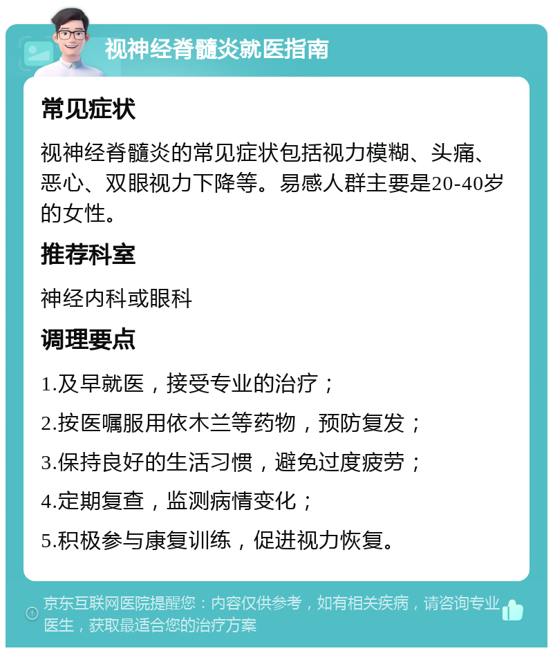 视神经脊髓炎就医指南 常见症状 视神经脊髓炎的常见症状包括视力模糊、头痛、恶心、双眼视力下降等。易感人群主要是20-40岁的女性。 推荐科室 神经内科或眼科 调理要点 1.及早就医，接受专业的治疗； 2.按医嘱服用依木兰等药物，预防复发； 3.保持良好的生活习惯，避免过度疲劳； 4.定期复查，监测病情变化； 5.积极参与康复训练，促进视力恢复。