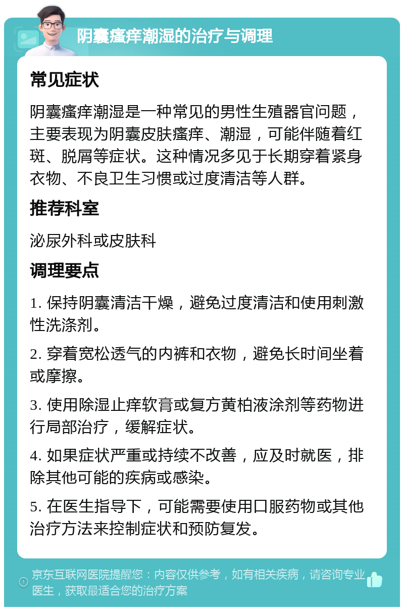 阴囊瘙痒潮湿的治疗与调理 常见症状 阴囊瘙痒潮湿是一种常见的男性生殖器官问题，主要表现为阴囊皮肤瘙痒、潮湿，可能伴随着红斑、脱屑等症状。这种情况多见于长期穿着紧身衣物、不良卫生习惯或过度清洁等人群。 推荐科室 泌尿外科或皮肤科 调理要点 1. 保持阴囊清洁干燥，避免过度清洁和使用刺激性洗涤剂。 2. 穿着宽松透气的内裤和衣物，避免长时间坐着或摩擦。 3. 使用除湿止痒软膏或复方黄柏液涂剂等药物进行局部治疗，缓解症状。 4. 如果症状严重或持续不改善，应及时就医，排除其他可能的疾病或感染。 5. 在医生指导下，可能需要使用口服药物或其他治疗方法来控制症状和预防复发。