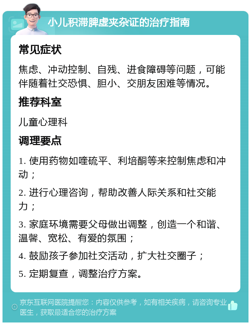 小儿积滞脾虚夹杂证的治疗指南 常见症状 焦虑、冲动控制、自残、进食障碍等问题，可能伴随着社交恐惧、胆小、交朋友困难等情况。 推荐科室 儿童心理科 调理要点 1. 使用药物如喹硫平、利培酮等来控制焦虑和冲动； 2. 进行心理咨询，帮助改善人际关系和社交能力； 3. 家庭环境需要父母做出调整，创造一个和谐、温馨、宽松、有爱的氛围； 4. 鼓励孩子参加社交活动，扩大社交圈子； 5. 定期复查，调整治疗方案。