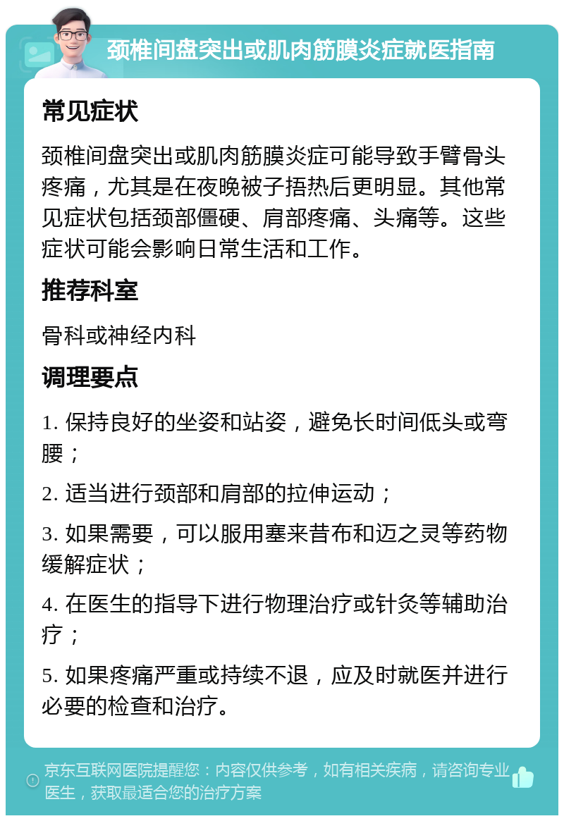 颈椎间盘突出或肌肉筋膜炎症就医指南 常见症状 颈椎间盘突出或肌肉筋膜炎症可能导致手臂骨头疼痛，尤其是在夜晚被子捂热后更明显。其他常见症状包括颈部僵硬、肩部疼痛、头痛等。这些症状可能会影响日常生活和工作。 推荐科室 骨科或神经内科 调理要点 1. 保持良好的坐姿和站姿，避免长时间低头或弯腰； 2. 适当进行颈部和肩部的拉伸运动； 3. 如果需要，可以服用塞来昔布和迈之灵等药物缓解症状； 4. 在医生的指导下进行物理治疗或针灸等辅助治疗； 5. 如果疼痛严重或持续不退，应及时就医并进行必要的检查和治疗。