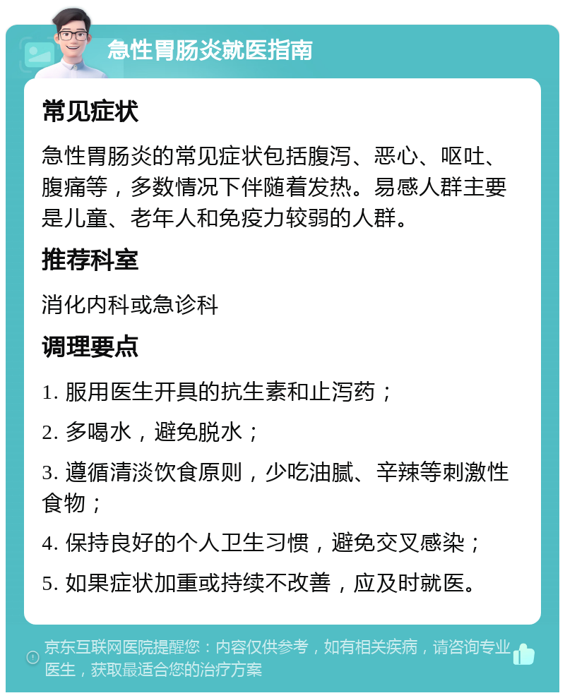 急性胃肠炎就医指南 常见症状 急性胃肠炎的常见症状包括腹泻、恶心、呕吐、腹痛等，多数情况下伴随着发热。易感人群主要是儿童、老年人和免疫力较弱的人群。 推荐科室 消化内科或急诊科 调理要点 1. 服用医生开具的抗生素和止泻药； 2. 多喝水，避免脱水； 3. 遵循清淡饮食原则，少吃油腻、辛辣等刺激性食物； 4. 保持良好的个人卫生习惯，避免交叉感染； 5. 如果症状加重或持续不改善，应及时就医。