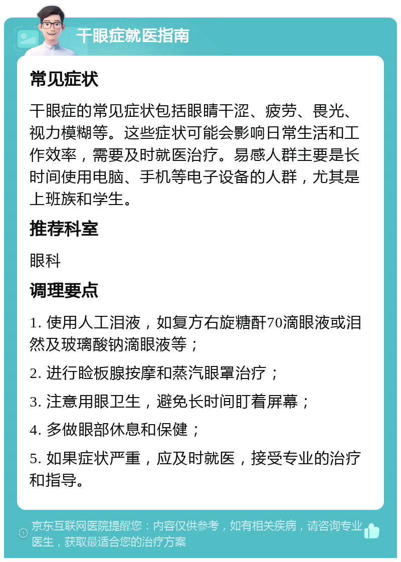 干眼症就医指南 常见症状 干眼症的常见症状包括眼睛干涩、疲劳、畏光、视力模糊等。这些症状可能会影响日常生活和工作效率，需要及时就医治疗。易感人群主要是长时间使用电脑、手机等电子设备的人群，尤其是上班族和学生。 推荐科室 眼科 调理要点 1. 使用人工泪液，如复方右旋糖酐70滴眼液或泪然及玻璃酸钠滴眼液等； 2. 进行睑板腺按摩和蒸汽眼罩治疗； 3. 注意用眼卫生，避免长时间盯着屏幕； 4. 多做眼部休息和保健； 5. 如果症状严重，应及时就医，接受专业的治疗和指导。