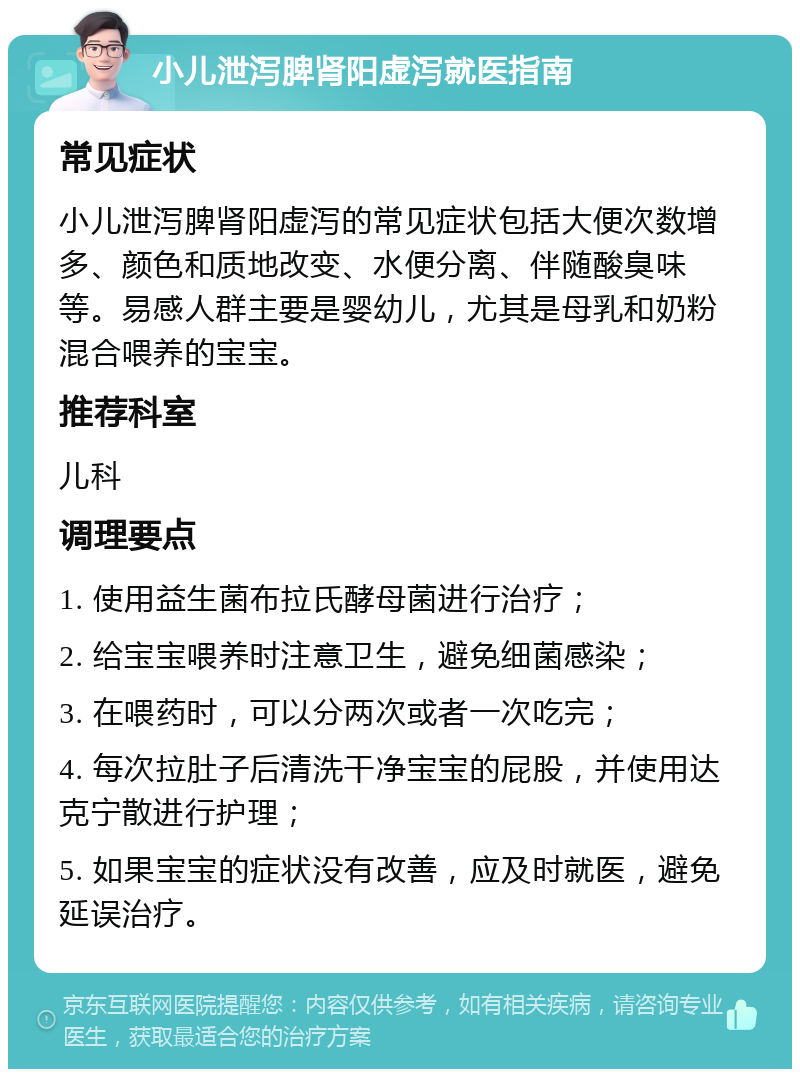 小儿泄泻脾肾阳虚泻就医指南 常见症状 小儿泄泻脾肾阳虚泻的常见症状包括大便次数增多、颜色和质地改变、水便分离、伴随酸臭味等。易感人群主要是婴幼儿，尤其是母乳和奶粉混合喂养的宝宝。 推荐科室 儿科 调理要点 1. 使用益生菌布拉氏酵母菌进行治疗； 2. 给宝宝喂养时注意卫生，避免细菌感染； 3. 在喂药时，可以分两次或者一次吃完； 4. 每次拉肚子后清洗干净宝宝的屁股，并使用达克宁散进行护理； 5. 如果宝宝的症状没有改善，应及时就医，避免延误治疗。