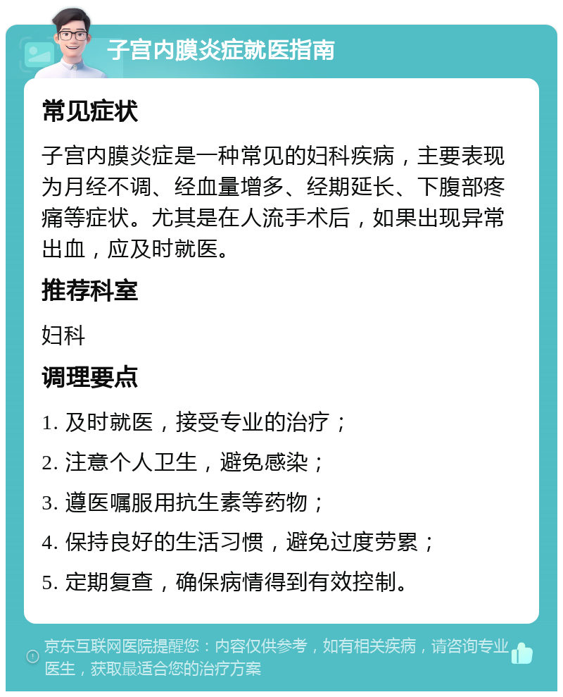 子宫内膜炎症就医指南 常见症状 子宫内膜炎症是一种常见的妇科疾病，主要表现为月经不调、经血量增多、经期延长、下腹部疼痛等症状。尤其是在人流手术后，如果出现异常出血，应及时就医。 推荐科室 妇科 调理要点 1. 及时就医，接受专业的治疗； 2. 注意个人卫生，避免感染； 3. 遵医嘱服用抗生素等药物； 4. 保持良好的生活习惯，避免过度劳累； 5. 定期复查，确保病情得到有效控制。