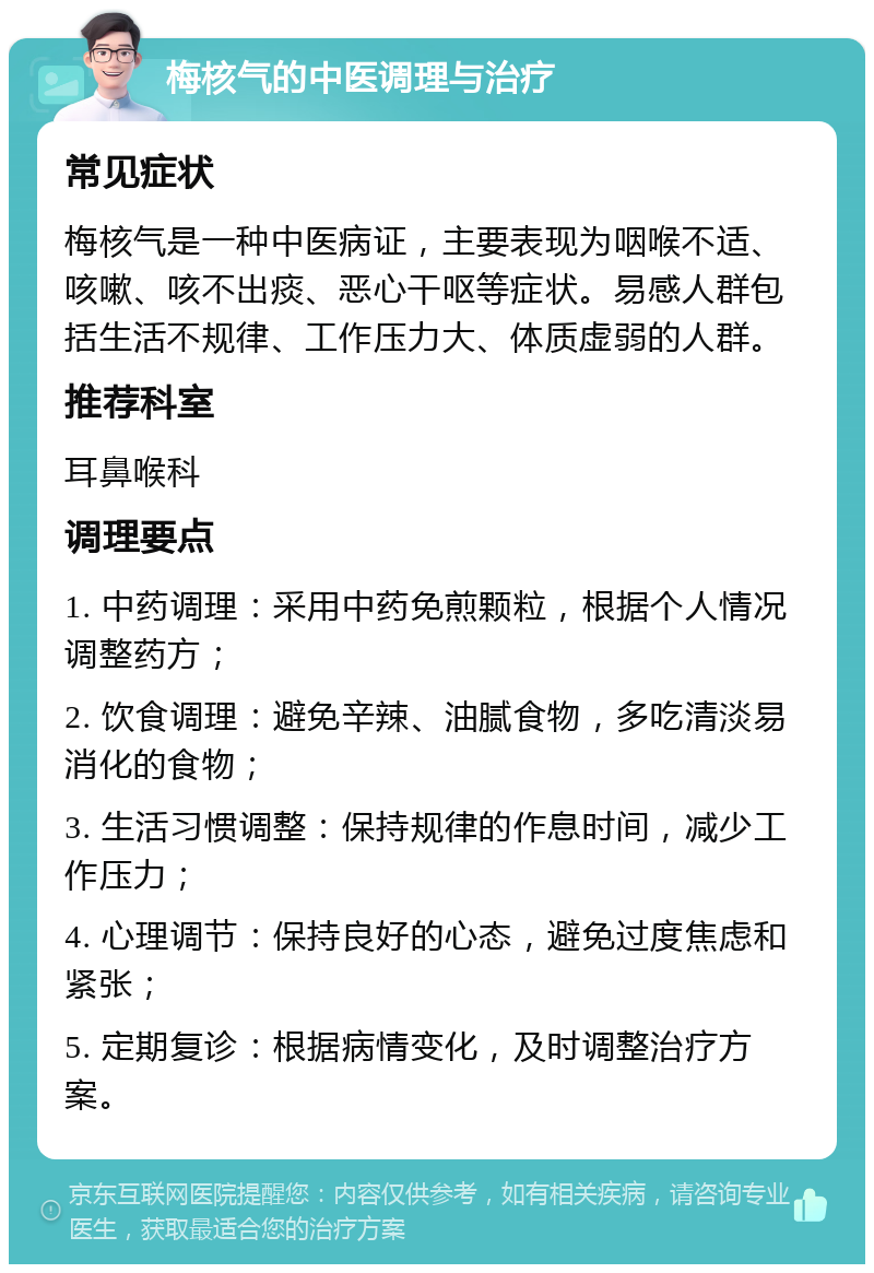 梅核气的中医调理与治疗 常见症状 梅核气是一种中医病证，主要表现为咽喉不适、咳嗽、咳不出痰、恶心干呕等症状。易感人群包括生活不规律、工作压力大、体质虚弱的人群。 推荐科室 耳鼻喉科 调理要点 1. 中药调理：采用中药免煎颗粒，根据个人情况调整药方； 2. 饮食调理：避免辛辣、油腻食物，多吃清淡易消化的食物； 3. 生活习惯调整：保持规律的作息时间，减少工作压力； 4. 心理调节：保持良好的心态，避免过度焦虑和紧张； 5. 定期复诊：根据病情变化，及时调整治疗方案。