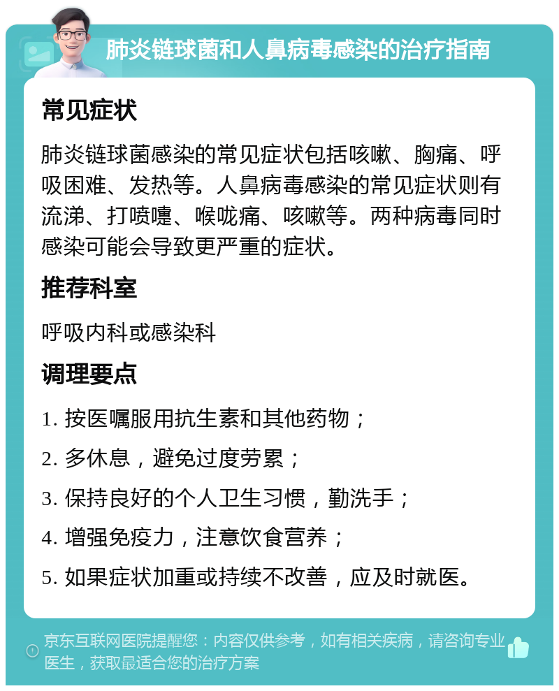 肺炎链球菌和人鼻病毒感染的治疗指南 常见症状 肺炎链球菌感染的常见症状包括咳嗽、胸痛、呼吸困难、发热等。人鼻病毒感染的常见症状则有流涕、打喷嚏、喉咙痛、咳嗽等。两种病毒同时感染可能会导致更严重的症状。 推荐科室 呼吸内科或感染科 调理要点 1. 按医嘱服用抗生素和其他药物； 2. 多休息，避免过度劳累； 3. 保持良好的个人卫生习惯，勤洗手； 4. 增强免疫力，注意饮食营养； 5. 如果症状加重或持续不改善，应及时就医。