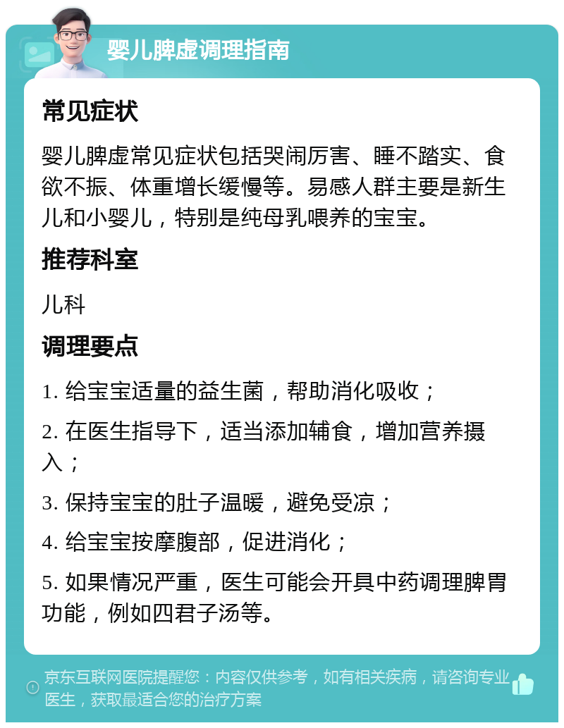 婴儿脾虚调理指南 常见症状 婴儿脾虚常见症状包括哭闹厉害、睡不踏实、食欲不振、体重增长缓慢等。易感人群主要是新生儿和小婴儿，特别是纯母乳喂养的宝宝。 推荐科室 儿科 调理要点 1. 给宝宝适量的益生菌，帮助消化吸收； 2. 在医生指导下，适当添加辅食，增加营养摄入； 3. 保持宝宝的肚子温暖，避免受凉； 4. 给宝宝按摩腹部，促进消化； 5. 如果情况严重，医生可能会开具中药调理脾胃功能，例如四君子汤等。