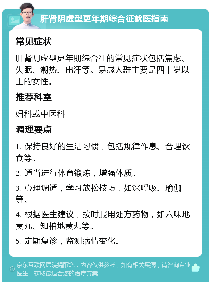 肝肾阴虚型更年期综合征就医指南 常见症状 肝肾阴虚型更年期综合征的常见症状包括焦虑、失眠、潮热、出汗等。易感人群主要是四十岁以上的女性。 推荐科室 妇科或中医科 调理要点 1. 保持良好的生活习惯，包括规律作息、合理饮食等。 2. 适当进行体育锻炼，增强体质。 3. 心理调适，学习放松技巧，如深呼吸、瑜伽等。 4. 根据医生建议，按时服用处方药物，如六味地黄丸、知柏地黄丸等。 5. 定期复诊，监测病情变化。