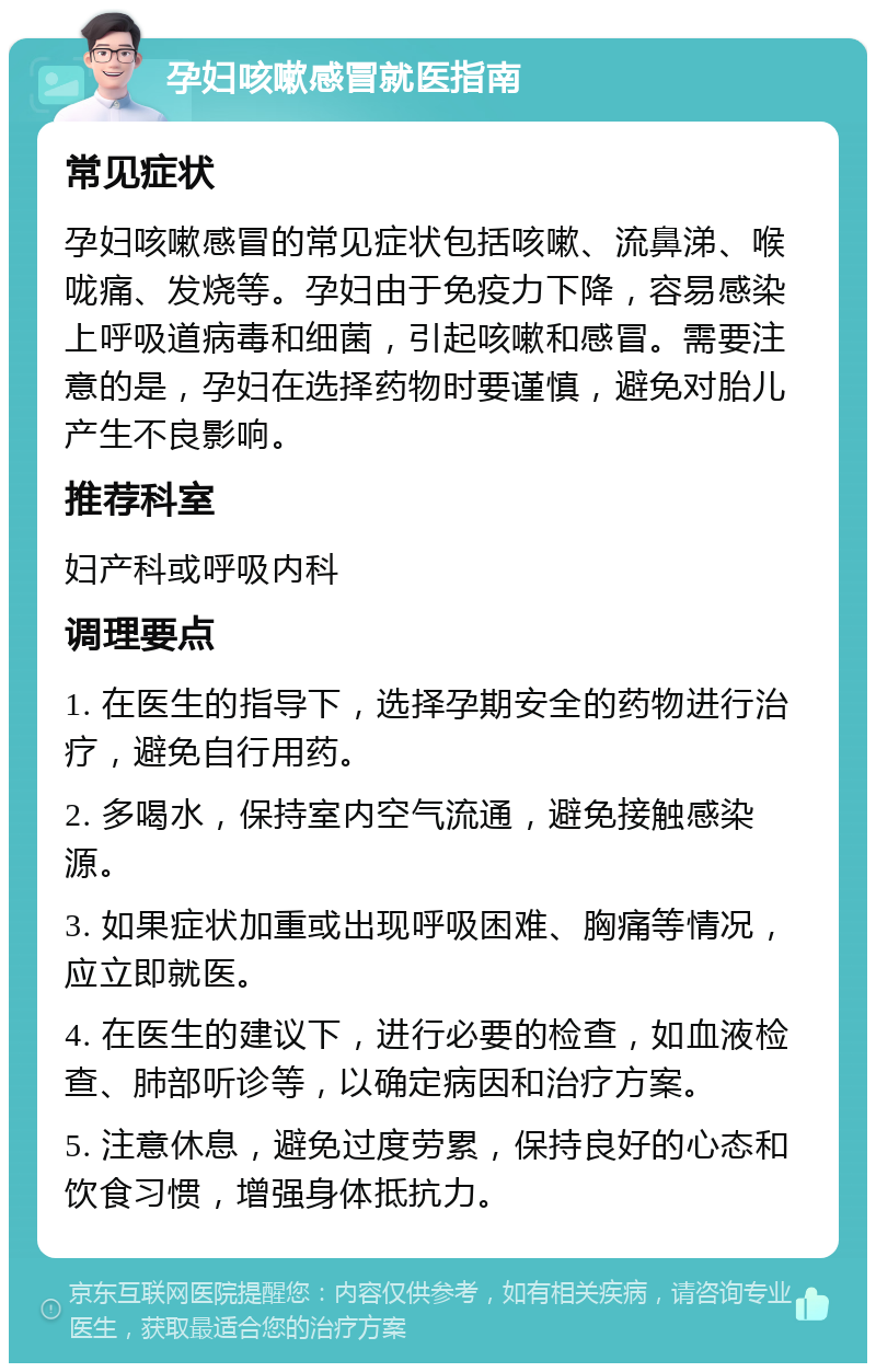 孕妇咳嗽感冒就医指南 常见症状 孕妇咳嗽感冒的常见症状包括咳嗽、流鼻涕、喉咙痛、发烧等。孕妇由于免疫力下降，容易感染上呼吸道病毒和细菌，引起咳嗽和感冒。需要注意的是，孕妇在选择药物时要谨慎，避免对胎儿产生不良影响。 推荐科室 妇产科或呼吸内科 调理要点 1. 在医生的指导下，选择孕期安全的药物进行治疗，避免自行用药。 2. 多喝水，保持室内空气流通，避免接触感染源。 3. 如果症状加重或出现呼吸困难、胸痛等情况，应立即就医。 4. 在医生的建议下，进行必要的检查，如血液检查、肺部听诊等，以确定病因和治疗方案。 5. 注意休息，避免过度劳累，保持良好的心态和饮食习惯，增强身体抵抗力。