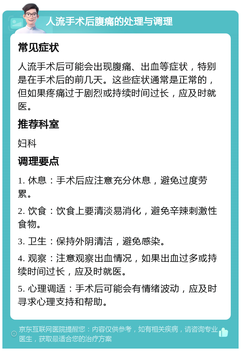 人流手术后腹痛的处理与调理 常见症状 人流手术后可能会出现腹痛、出血等症状，特别是在手术后的前几天。这些症状通常是正常的，但如果疼痛过于剧烈或持续时间过长，应及时就医。 推荐科室 妇科 调理要点 1. 休息：手术后应注意充分休息，避免过度劳累。 2. 饮食：饮食上要清淡易消化，避免辛辣刺激性食物。 3. 卫生：保持外阴清洁，避免感染。 4. 观察：注意观察出血情况，如果出血过多或持续时间过长，应及时就医。 5. 心理调适：手术后可能会有情绪波动，应及时寻求心理支持和帮助。