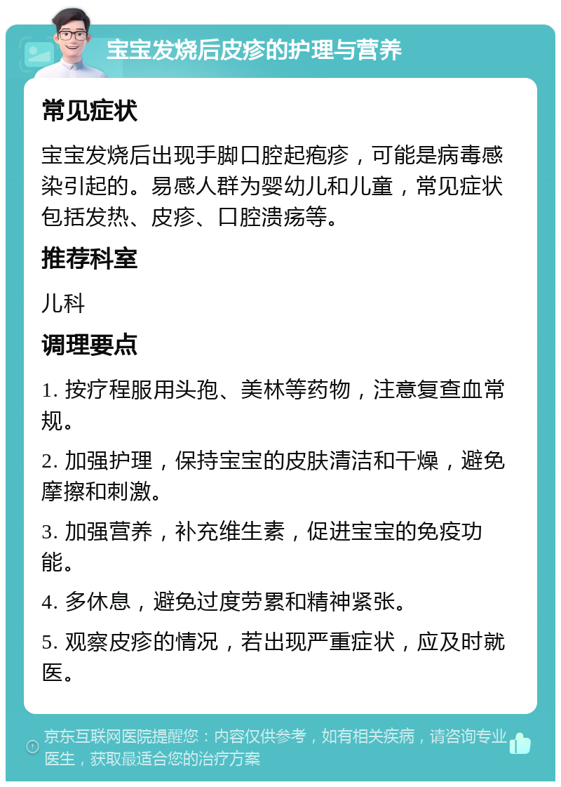 宝宝发烧后皮疹的护理与营养 常见症状 宝宝发烧后出现手脚口腔起疱疹，可能是病毒感染引起的。易感人群为婴幼儿和儿童，常见症状包括发热、皮疹、口腔溃疡等。 推荐科室 儿科 调理要点 1. 按疗程服用头孢、美林等药物，注意复查血常规。 2. 加强护理，保持宝宝的皮肤清洁和干燥，避免摩擦和刺激。 3. 加强营养，补充维生素，促进宝宝的免疫功能。 4. 多休息，避免过度劳累和精神紧张。 5. 观察皮疹的情况，若出现严重症状，应及时就医。