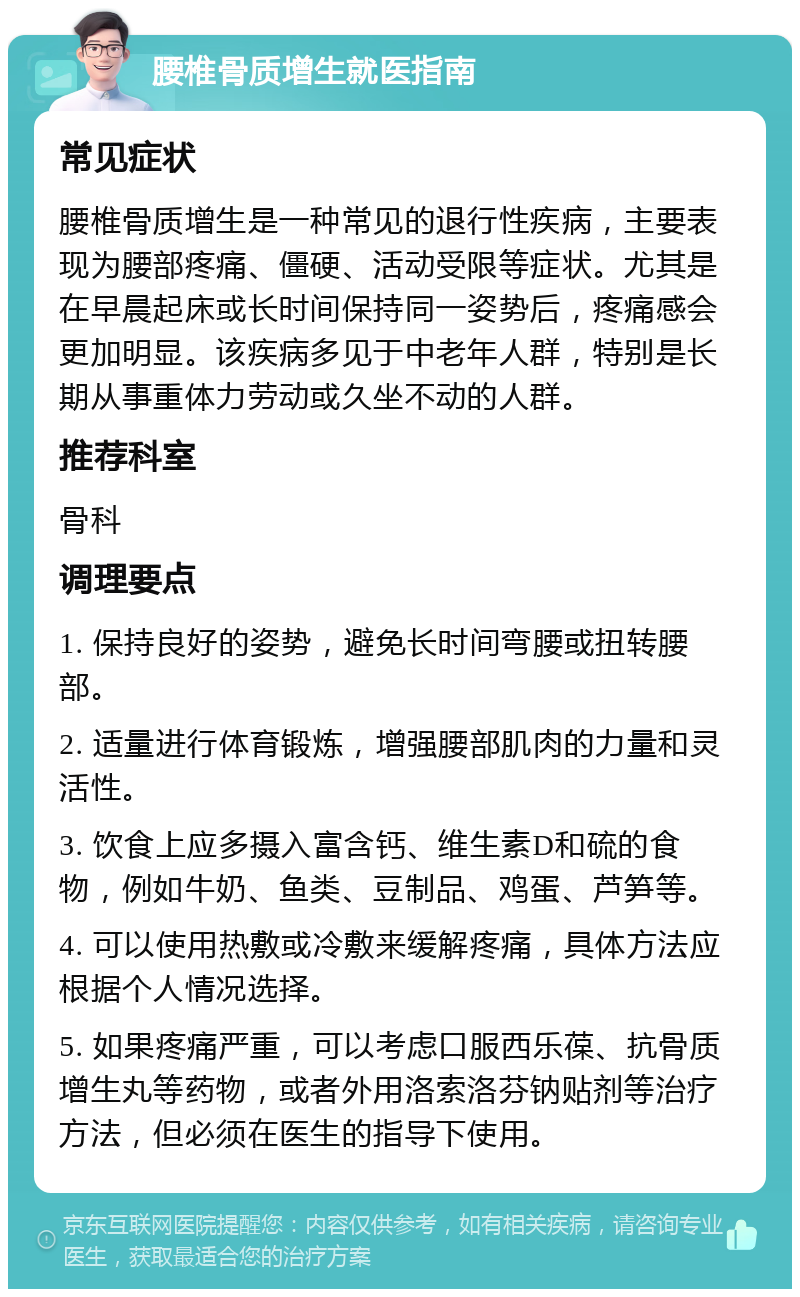 腰椎骨质增生就医指南 常见症状 腰椎骨质增生是一种常见的退行性疾病，主要表现为腰部疼痛、僵硬、活动受限等症状。尤其是在早晨起床或长时间保持同一姿势后，疼痛感会更加明显。该疾病多见于中老年人群，特别是长期从事重体力劳动或久坐不动的人群。 推荐科室 骨科 调理要点 1. 保持良好的姿势，避免长时间弯腰或扭转腰部。 2. 适量进行体育锻炼，增强腰部肌肉的力量和灵活性。 3. 饮食上应多摄入富含钙、维生素D和硫的食物，例如牛奶、鱼类、豆制品、鸡蛋、芦笋等。 4. 可以使用热敷或冷敷来缓解疼痛，具体方法应根据个人情况选择。 5. 如果疼痛严重，可以考虑口服西乐葆、抗骨质增生丸等药物，或者外用洛索洛芬钠贴剂等治疗方法，但必须在医生的指导下使用。