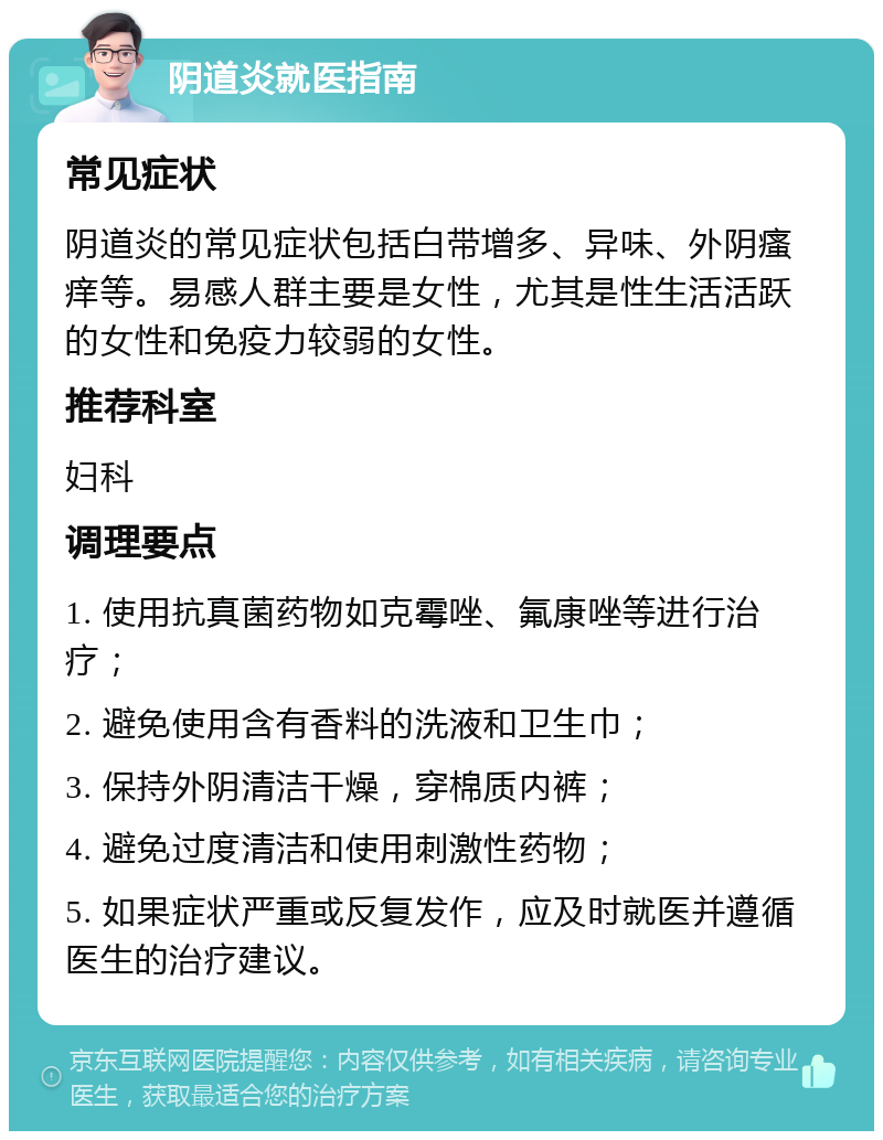 阴道炎就医指南 常见症状 阴道炎的常见症状包括白带增多、异味、外阴瘙痒等。易感人群主要是女性，尤其是性生活活跃的女性和免疫力较弱的女性。 推荐科室 妇科 调理要点 1. 使用抗真菌药物如克霉唑、氟康唑等进行治疗； 2. 避免使用含有香料的洗液和卫生巾； 3. 保持外阴清洁干燥，穿棉质内裤； 4. 避免过度清洁和使用刺激性药物； 5. 如果症状严重或反复发作，应及时就医并遵循医生的治疗建议。