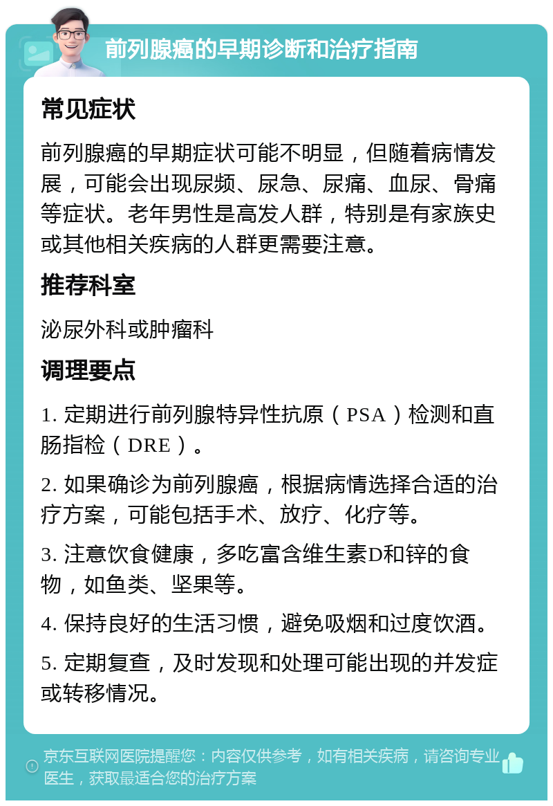 前列腺癌的早期诊断和治疗指南 常见症状 前列腺癌的早期症状可能不明显，但随着病情发展，可能会出现尿频、尿急、尿痛、血尿、骨痛等症状。老年男性是高发人群，特别是有家族史或其他相关疾病的人群更需要注意。 推荐科室 泌尿外科或肿瘤科 调理要点 1. 定期进行前列腺特异性抗原（PSA）检测和直肠指检（DRE）。 2. 如果确诊为前列腺癌，根据病情选择合适的治疗方案，可能包括手术、放疗、化疗等。 3. 注意饮食健康，多吃富含维生素D和锌的食物，如鱼类、坚果等。 4. 保持良好的生活习惯，避免吸烟和过度饮酒。 5. 定期复查，及时发现和处理可能出现的并发症或转移情况。