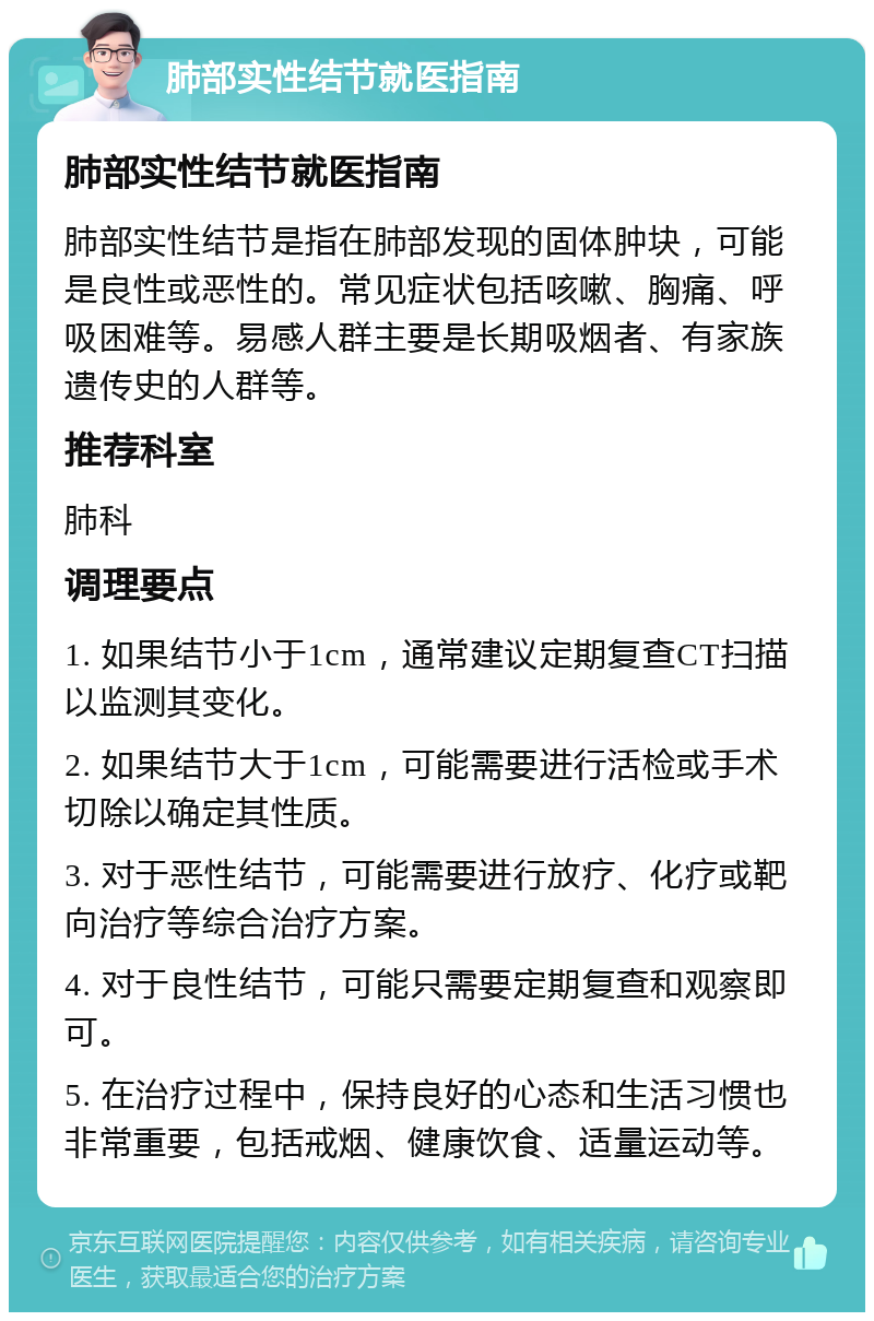 肺部实性结节就医指南 肺部实性结节就医指南 肺部实性结节是指在肺部发现的固体肿块，可能是良性或恶性的。常见症状包括咳嗽、胸痛、呼吸困难等。易感人群主要是长期吸烟者、有家族遗传史的人群等。 推荐科室 肺科 调理要点 1. 如果结节小于1cm，通常建议定期复查CT扫描以监测其变化。 2. 如果结节大于1cm，可能需要进行活检或手术切除以确定其性质。 3. 对于恶性结节，可能需要进行放疗、化疗或靶向治疗等综合治疗方案。 4. 对于良性结节，可能只需要定期复查和观察即可。 5. 在治疗过程中，保持良好的心态和生活习惯也非常重要，包括戒烟、健康饮食、适量运动等。