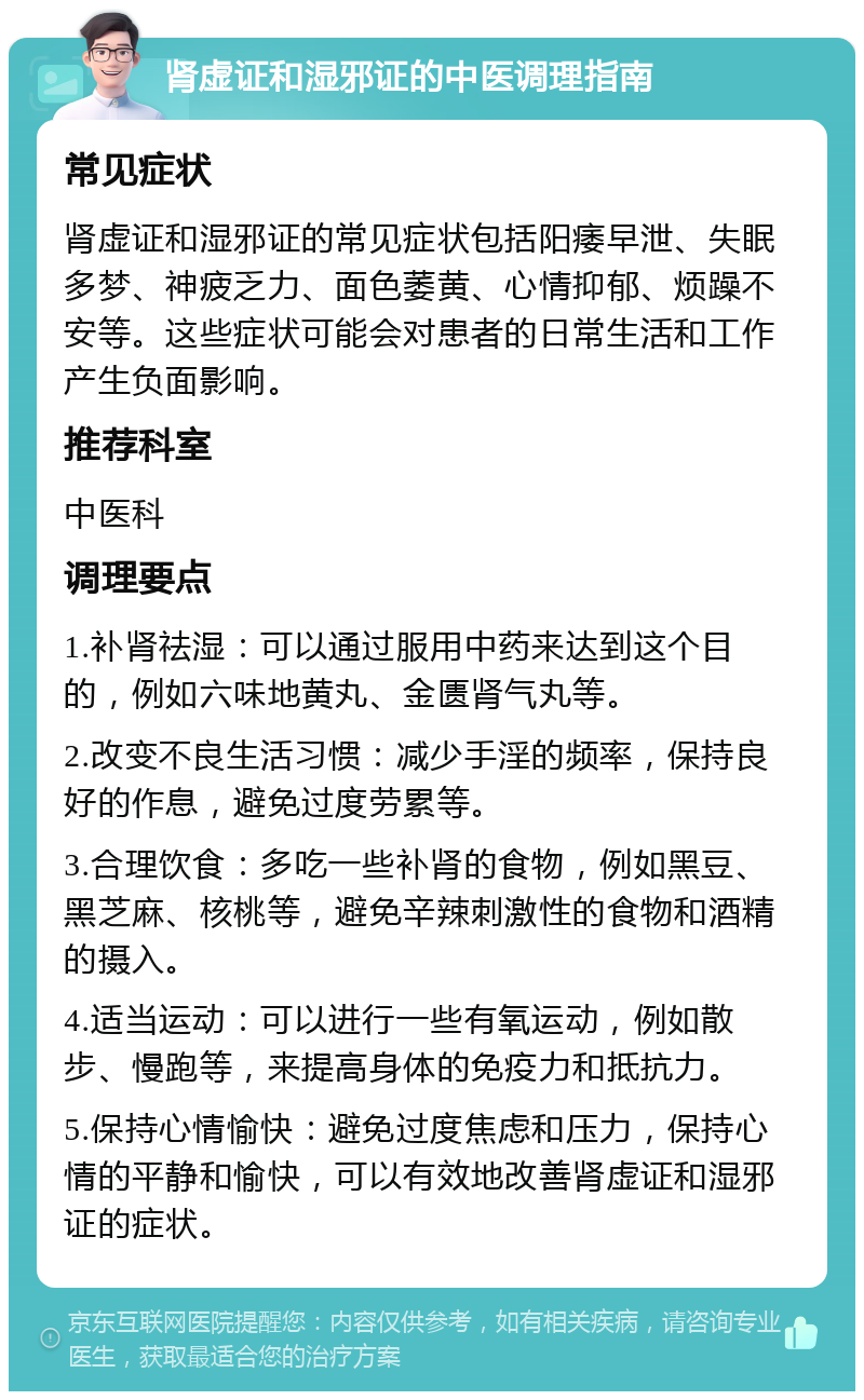 肾虚证和湿邪证的中医调理指南 常见症状 肾虚证和湿邪证的常见症状包括阳痿早泄、失眠多梦、神疲乏力、面色萎黄、心情抑郁、烦躁不安等。这些症状可能会对患者的日常生活和工作产生负面影响。 推荐科室 中医科 调理要点 1.补肾祛湿：可以通过服用中药来达到这个目的，例如六味地黄丸、金匮肾气丸等。 2.改变不良生活习惯：减少手淫的频率，保持良好的作息，避免过度劳累等。 3.合理饮食：多吃一些补肾的食物，例如黑豆、黑芝麻、核桃等，避免辛辣刺激性的食物和酒精的摄入。 4.适当运动：可以进行一些有氧运动，例如散步、慢跑等，来提高身体的免疫力和抵抗力。 5.保持心情愉快：避免过度焦虑和压力，保持心情的平静和愉快，可以有效地改善肾虚证和湿邪证的症状。