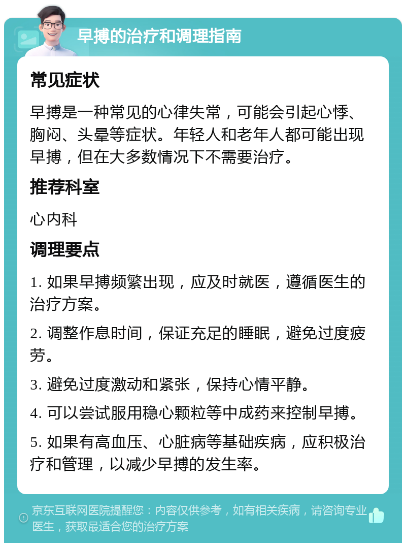 早搏的治疗和调理指南 常见症状 早搏是一种常见的心律失常，可能会引起心悸、胸闷、头晕等症状。年轻人和老年人都可能出现早搏，但在大多数情况下不需要治疗。 推荐科室 心内科 调理要点 1. 如果早搏频繁出现，应及时就医，遵循医生的治疗方案。 2. 调整作息时间，保证充足的睡眠，避免过度疲劳。 3. 避免过度激动和紧张，保持心情平静。 4. 可以尝试服用稳心颗粒等中成药来控制早搏。 5. 如果有高血压、心脏病等基础疾病，应积极治疗和管理，以减少早搏的发生率。