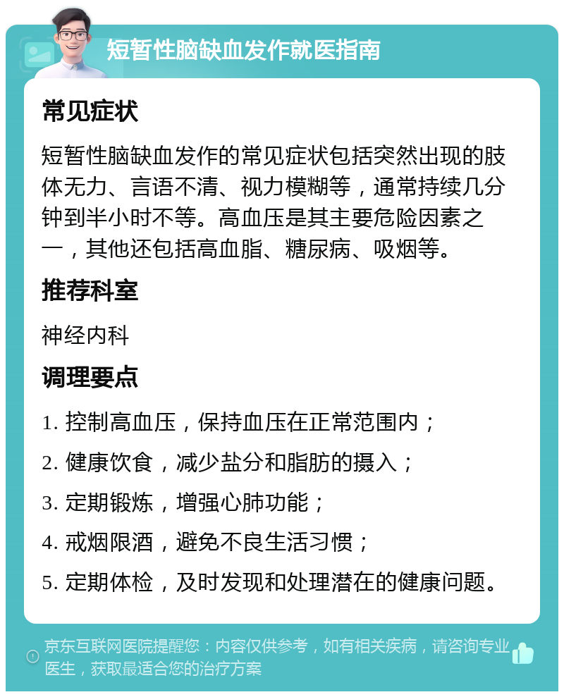 短暂性脑缺血发作就医指南 常见症状 短暂性脑缺血发作的常见症状包括突然出现的肢体无力、言语不清、视力模糊等，通常持续几分钟到半小时不等。高血压是其主要危险因素之一，其他还包括高血脂、糖尿病、吸烟等。 推荐科室 神经内科 调理要点 1. 控制高血压，保持血压在正常范围内； 2. 健康饮食，减少盐分和脂肪的摄入； 3. 定期锻炼，增强心肺功能； 4. 戒烟限酒，避免不良生活习惯； 5. 定期体检，及时发现和处理潜在的健康问题。