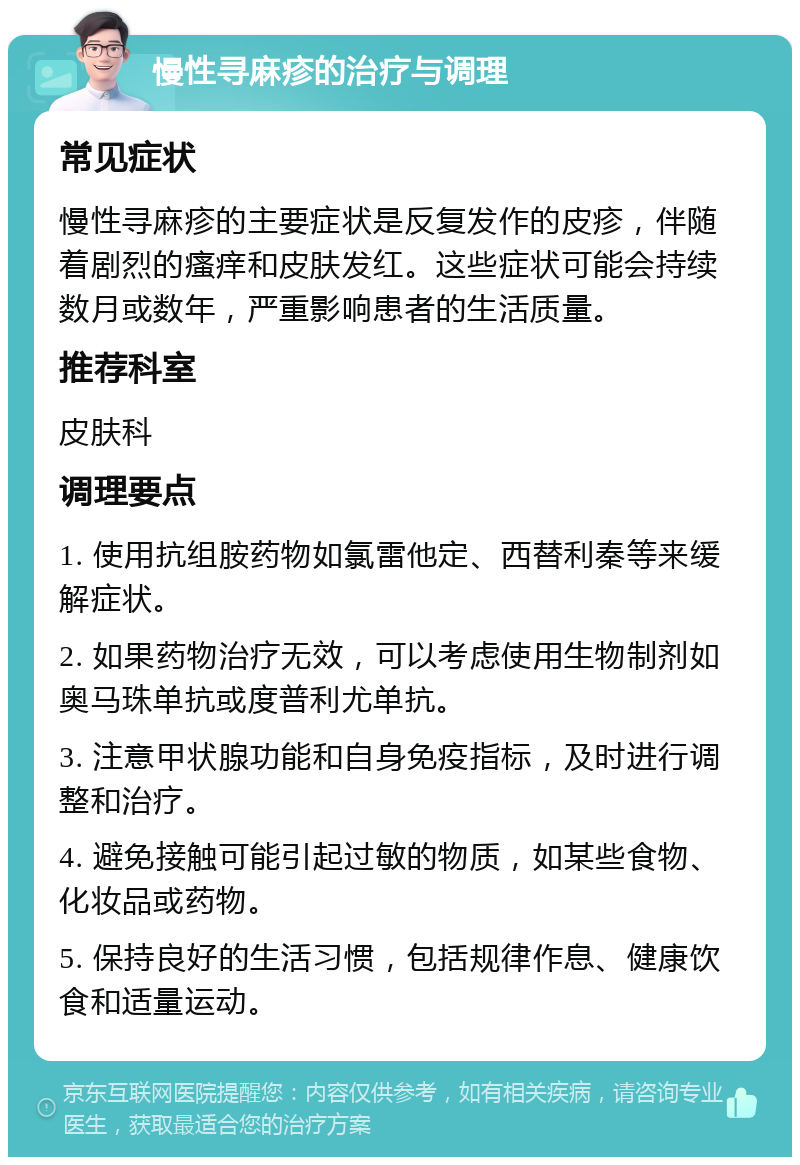 慢性寻麻疹的治疗与调理 常见症状 慢性寻麻疹的主要症状是反复发作的皮疹，伴随着剧烈的瘙痒和皮肤发红。这些症状可能会持续数月或数年，严重影响患者的生活质量。 推荐科室 皮肤科 调理要点 1. 使用抗组胺药物如氯雷他定、西替利秦等来缓解症状。 2. 如果药物治疗无效，可以考虑使用生物制剂如奥马珠单抗或度普利尤单抗。 3. 注意甲状腺功能和自身免疫指标，及时进行调整和治疗。 4. 避免接触可能引起过敏的物质，如某些食物、化妆品或药物。 5. 保持良好的生活习惯，包括规律作息、健康饮食和适量运动。