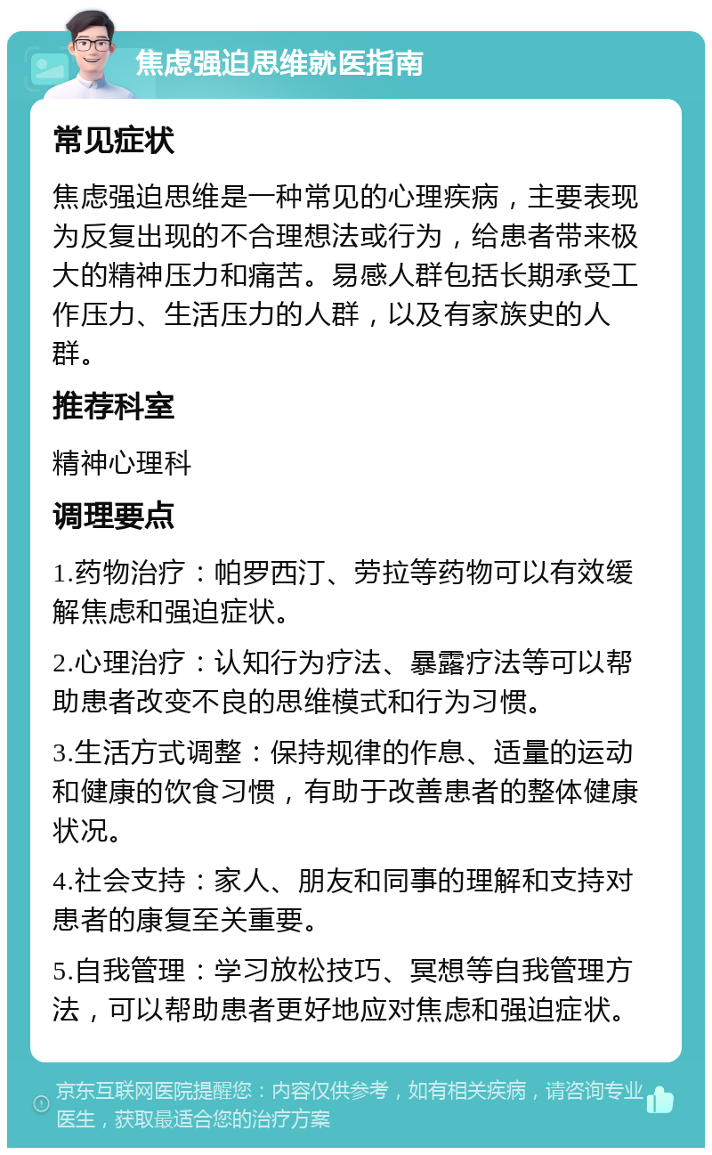 焦虑强迫思维就医指南 常见症状 焦虑强迫思维是一种常见的心理疾病，主要表现为反复出现的不合理想法或行为，给患者带来极大的精神压力和痛苦。易感人群包括长期承受工作压力、生活压力的人群，以及有家族史的人群。 推荐科室 精神心理科 调理要点 1.药物治疗：帕罗西汀、劳拉等药物可以有效缓解焦虑和强迫症状。 2.心理治疗：认知行为疗法、暴露疗法等可以帮助患者改变不良的思维模式和行为习惯。 3.生活方式调整：保持规律的作息、适量的运动和健康的饮食习惯，有助于改善患者的整体健康状况。 4.社会支持：家人、朋友和同事的理解和支持对患者的康复至关重要。 5.自我管理：学习放松技巧、冥想等自我管理方法，可以帮助患者更好地应对焦虑和强迫症状。