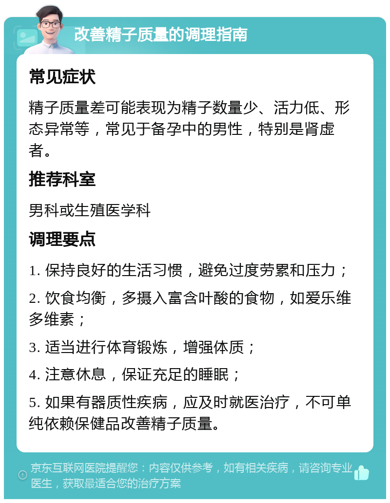 改善精子质量的调理指南 常见症状 精子质量差可能表现为精子数量少、活力低、形态异常等，常见于备孕中的男性，特别是肾虚者。 推荐科室 男科或生殖医学科 调理要点 1. 保持良好的生活习惯，避免过度劳累和压力； 2. 饮食均衡，多摄入富含叶酸的食物，如爱乐维多维素； 3. 适当进行体育锻炼，增强体质； 4. 注意休息，保证充足的睡眠； 5. 如果有器质性疾病，应及时就医治疗，不可单纯依赖保健品改善精子质量。