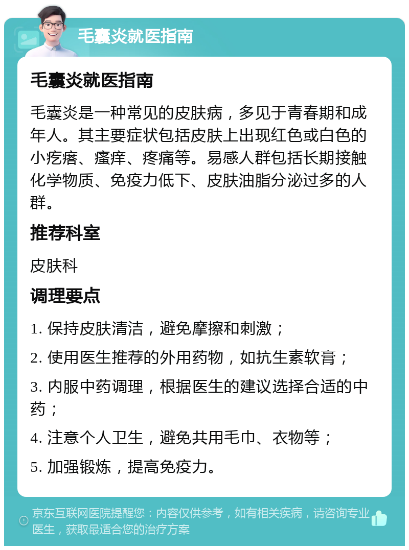 毛囊炎就医指南 毛囊炎就医指南 毛囊炎是一种常见的皮肤病，多见于青春期和成年人。其主要症状包括皮肤上出现红色或白色的小疙瘩、瘙痒、疼痛等。易感人群包括长期接触化学物质、免疫力低下、皮肤油脂分泌过多的人群。 推荐科室 皮肤科 调理要点 1. 保持皮肤清洁，避免摩擦和刺激； 2. 使用医生推荐的外用药物，如抗生素软膏； 3. 内服中药调理，根据医生的建议选择合适的中药； 4. 注意个人卫生，避免共用毛巾、衣物等； 5. 加强锻炼，提高免疫力。