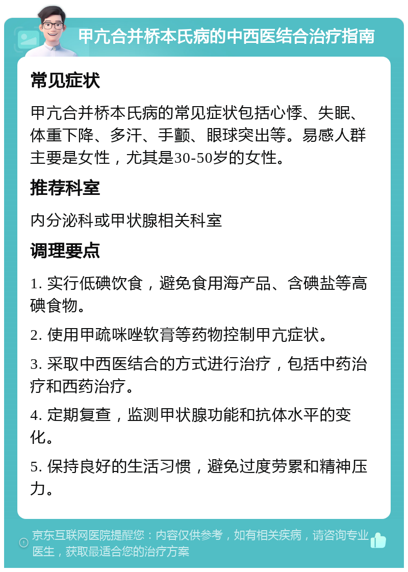 甲亢合并桥本氏病的中西医结合治疗指南 常见症状 甲亢合并桥本氏病的常见症状包括心悸、失眠、体重下降、多汗、手颤、眼球突出等。易感人群主要是女性，尤其是30-50岁的女性。 推荐科室 内分泌科或甲状腺相关科室 调理要点 1. 实行低碘饮食，避免食用海产品、含碘盐等高碘食物。 2. 使用甲疏咪唑软膏等药物控制甲亢症状。 3. 采取中西医结合的方式进行治疗，包括中药治疗和西药治疗。 4. 定期复查，监测甲状腺功能和抗体水平的变化。 5. 保持良好的生活习惯，避免过度劳累和精神压力。