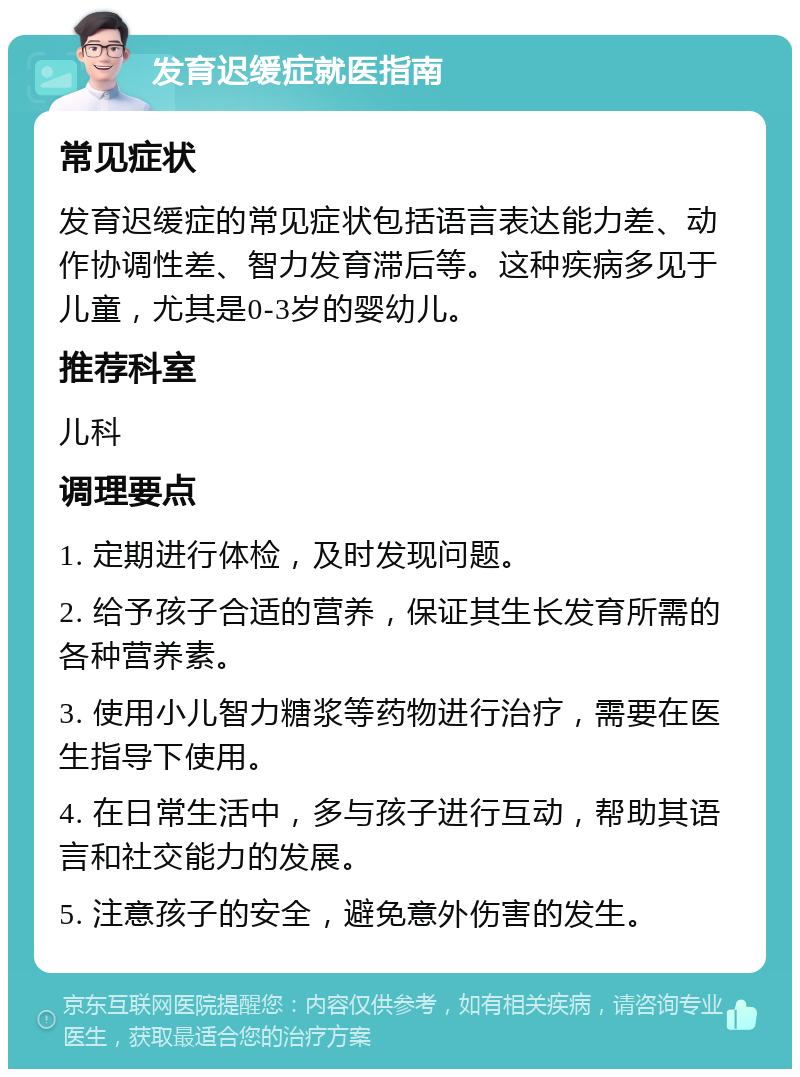 发育迟缓症就医指南 常见症状 发育迟缓症的常见症状包括语言表达能力差、动作协调性差、智力发育滞后等。这种疾病多见于儿童，尤其是0-3岁的婴幼儿。 推荐科室 儿科 调理要点 1. 定期进行体检，及时发现问题。 2. 给予孩子合适的营养，保证其生长发育所需的各种营养素。 3. 使用小儿智力糖浆等药物进行治疗，需要在医生指导下使用。 4. 在日常生活中，多与孩子进行互动，帮助其语言和社交能力的发展。 5. 注意孩子的安全，避免意外伤害的发生。