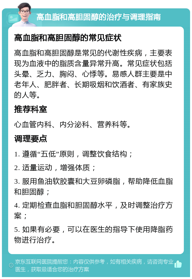 高血脂和高胆固醇的治疗与调理指南 高血脂和高胆固醇的常见症状 高血脂和高胆固醇是常见的代谢性疾病，主要表现为血液中的脂质含量异常升高。常见症状包括头晕、乏力、胸闷、心悸等。易感人群主要是中老年人、肥胖者、长期吸烟和饮酒者、有家族史的人等。 推荐科室 心血管内科、内分泌科、营养科等。 调理要点 1. 遵循“五低”原则，调整饮食结构； 2. 适量运动，增强体质； 3. 服用鱼油软胶囊和大豆卵磷脂，帮助降低血脂和胆固醇； 4. 定期检查血脂和胆固醇水平，及时调整治疗方案； 5. 如果有必要，可以在医生的指导下使用降脂药物进行治疗。